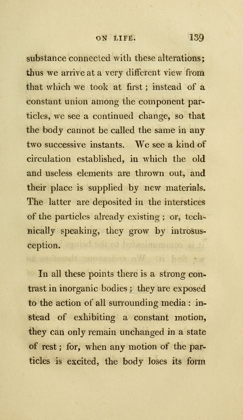 substance connected with these alterations; thus we arrive at a very different view from that which we took at first; instead of a constant union among the component par- ticles, we see a continued change, so that the body cannot be called the same in any two successive instants. We see a kind of circulation established, in which the old and useless elements are thrown out, and their place is supplied by new materials. The latter are deposited in the interstices of the particles already existing ; or, tech« Bically speaking, they grow by introSus- ception. In all these points there is a strong con- trast in inorganic bodies ; they are exposed to the action of all surrounding media: in- stead of exhibiting a constant motion, they can only remain unchanged in a state of rest ] for, when any motion of the par- ticles is excited, the body loses its form