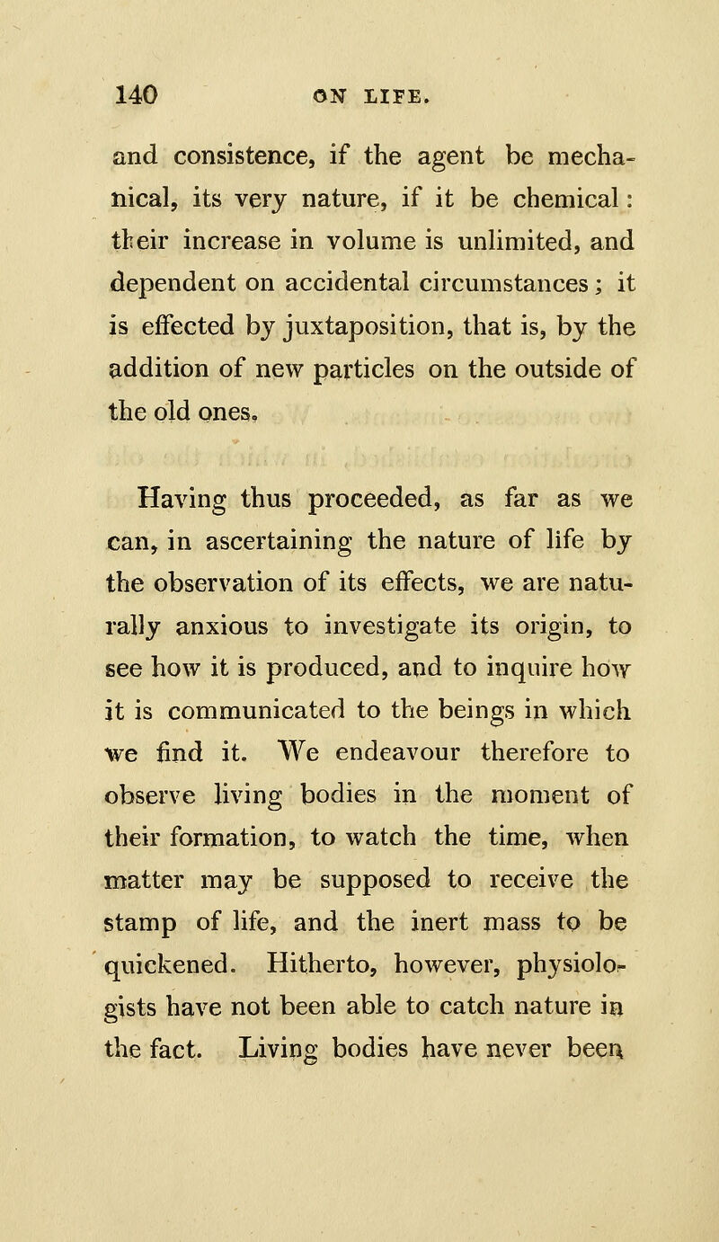 and consistence, if the agent be mecha- nical, its very nature, if it be chemical: their increase in volume is unlimited, and dependent on accidental circumstances; it is effected by juxtaposition, that is, by the addition of new particles on the outside of the old ones. Having thus proceeded, as far as we can, in ascertaining the nature of life by the observation of its effects, we are natu- rally anxious to investigate its origin, to see how it is produced, and to inquire how it is communicated to the beings in which we find it. We endeavour therefore to observe living bodies in the moment of their formation, to watch the time, when matter may be supposed to receive the stamp of life, and the inert mass to be quickened. Hitherto, however, physiolor gists have not been able to catch nature in the fact. Living bodies have never been