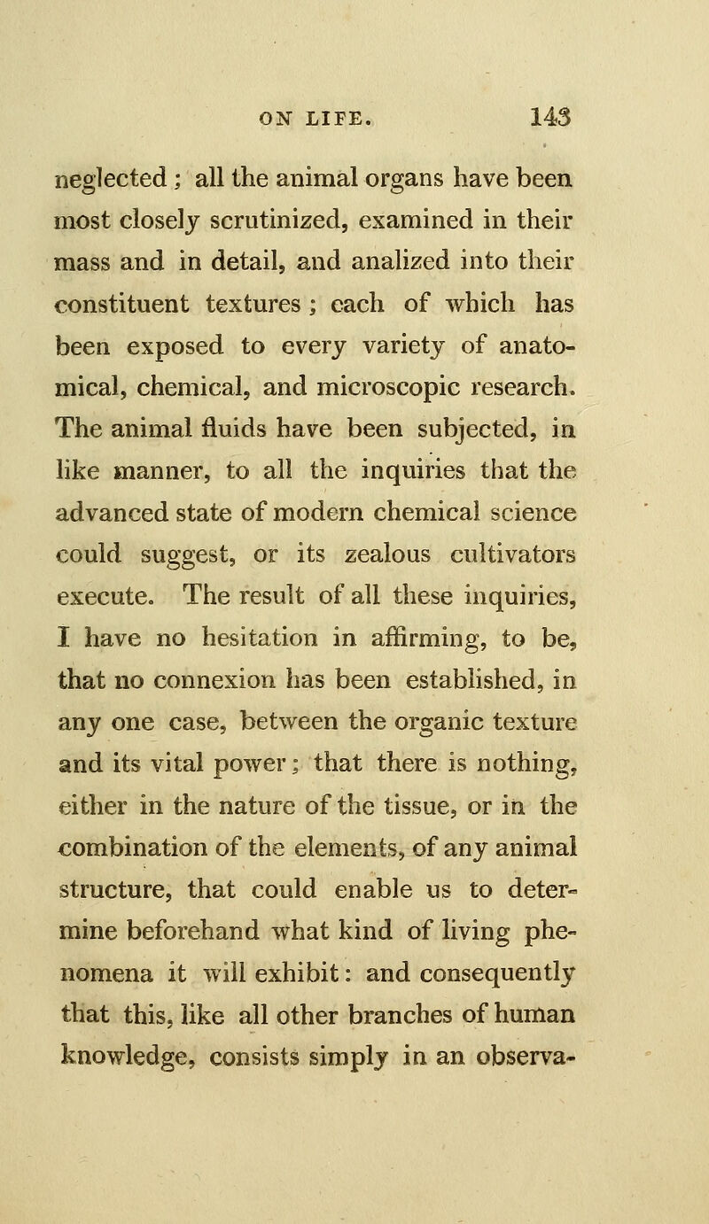 neglected; all the animal organs have been most closely scrutinized, examined in their mass and in detail, and analized into their constituent textures ; each of which has been exposed to every variety of anato- mical, chemical, and microscopic research. The animal fluids have been subjected, in like manner, to all the inquiries that the advanced state of modern chemical science could suggest, or its zealous cultivators execute. The result of all these inquiries, I have no hesitation in affirming, to be, that no connexion has been established, in any one case, between the organic texture and its vital power; that there is nothing, either in the nature of the tissue, or in the combination of the elements, of any animal structure, that could enable us to deter- mine beforehand what kind of living phe- nomena it will exhibit: and consequently that this, like all other branches of human knowledge, consists simply in an observa-