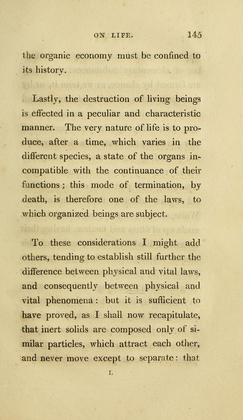 the organic economy must be confined to its history. Lastly, the destruction of living beings is effected in a peculiar and characteristic manner. The very nature of life is to pro- duce, after a time, which varies in the different species, a state of the organs in- compatible with the continuance of their functions; this mode of termination, by death, is therefore one of the laws, to which organized beings are subject. To these considerations I might add others, tending to establish still further the difference between physical and vital laws, and consequently between physical and vital phenomena: but it is sufficient to have proved, as I shall now recapitulate, that inert solids are composed only of si- milar particles, which attract each other, and never move except to separate: that L