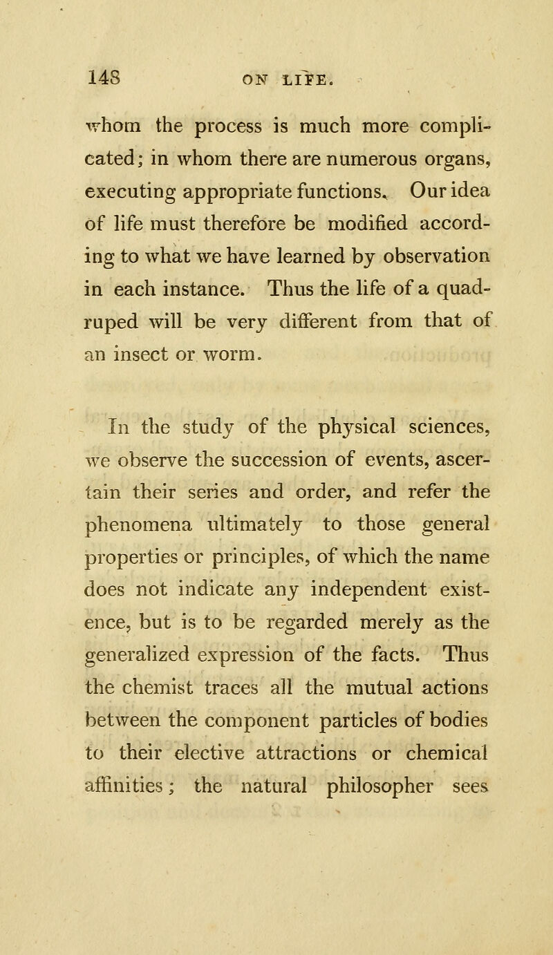 \vhom the process is much more compli- cated; in whom there are numerous organs, executing appropriate functions. Our idea of life must therefore be modified accord- ing to what we have learned by observation in each instance. Thus the life of a quad- ruped will be very different from that of an insect or worm. In the study of the physical sciences, we observe the succession of events, ascer- tain their series and order, and refer the phenomena ultimately to those general properties or principles, of which the name does not indicate any independent exist- ence, but is to be regarded merely as the generalized expression of the facts. Thus the chemist traces all the mutual actions between the component particles of bodies to their elective attractions or chemical affinities; the natural philosopher sees