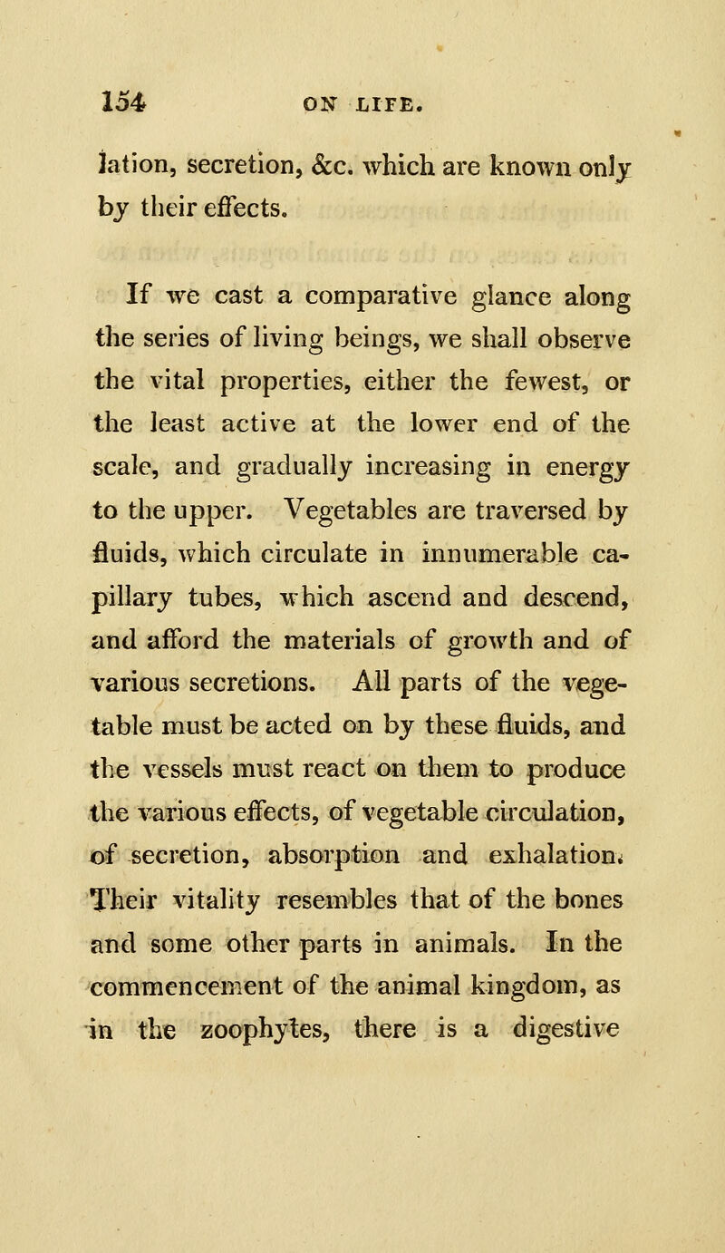 iation, secretion, &c. which are known only by their effects. If we cast a comparative glance along the series of Hving beings, we shall observe the vital properties, either the fewest, or the least active at the lower end of the scale, and gradually increasing in energy to the upper. Vegetables are traversed by fluids, which circulate in innumerable ca- pillary tubes, which ascend and descend, and afford the materials of growth and of various secretions. All parts of the vege- table must be acted on by these fluids, and the vessels must react on tliem to produce the various effects, of vegetable circulation, of secretion, absorption and exhalation^ Their vitality resembles that of the bones and some other parts in animals. In the commencement of the animal kingdom, as in the zoophytes, there is a digestive