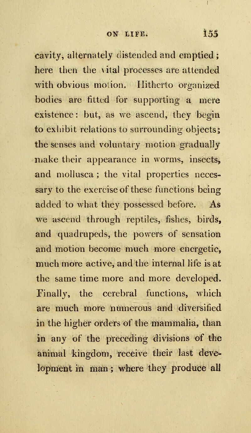 cavity, alternately distended and emptied; here then the \ ital processes are attended with obvious motion. Hitherto organized bodies are fitted for supporting a mere existence: but, as we ascend, they begin to ex 1 libit relations to surrounding objects; the senses and voluntary motion gradually make their appearance in worms, insects, and moUusca ; the vital properties neces- sary to the exercise of these functions being added to what they possessed before. As we ascend through reptiles, fishes, birds, and quadrupeds, the powers of sensation and motion become much more energetic, much more active, and the internal life is at the same time more and more developed. Pinally, the cerebral functions, which are much more numerous and diversified in the higher orders of the mammalia, than in any of the preceding divisions of the animal kingdom, receive their last deve- lopment in man; where they produce all