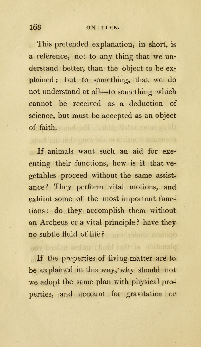 This pretended explanation, in short, is a reference, not to any thing that we un- derstand better, than the object to be ex- plained ; but to something, that we do not understand at all—to something which cannot be received as a deduction of science, but must be accepted as an object of faith. If animals want such an aid for exe- cuting their functions, how is it that ve- getables proceed without the same assist- ance? The J perform vital motions, and exhibit some of the most important func- tions : do they accomplish them without an Archeus or a vital principle? have they no subtle fluid of life ? If the properties of living matter are to be explained in this way,'why should not we adopt the same plan with physical pro- perties, and account for gravitation or