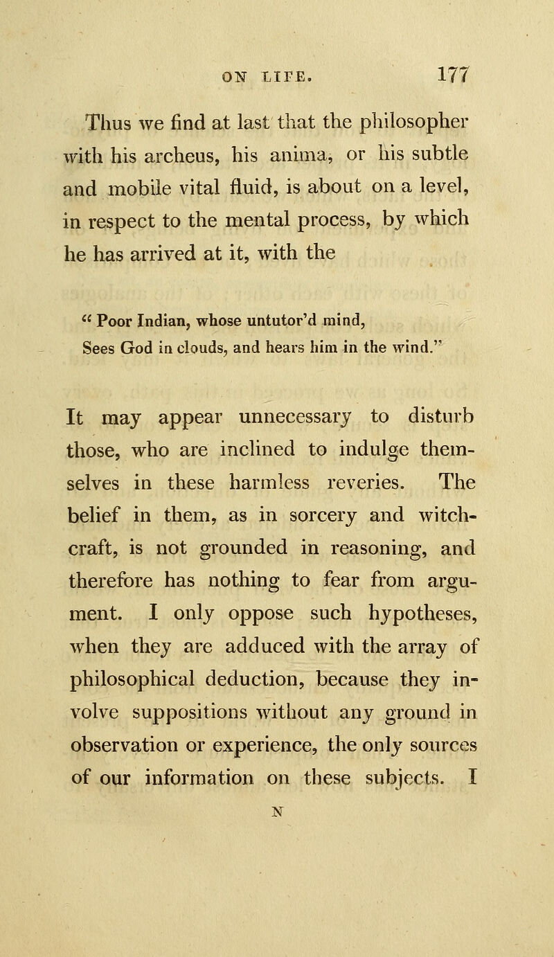 Thus we find at last that the philosopher with his archeus, his aiiima, or his subtle and mobile vital fluid, is about on a level, in respect to the mental process, by which he has arrived at it, with the  Poor Indian, whose untutor'd mind, Sees God in clouds, and hears him in the wind. It may appear unnecessary to disturb those, who are inclined to indulge them- selves in these harmless reveries. The belief in them, as in sorcery and witch- craft, is not grounded in reasoning, and therefore has nothing to fear from argu- ment. I only oppose such hypotheses, when they are adduced with the array of philosophical deduction, because they in- volve suppositions without any ground in observation or experience, the only sources of our information on these subjects. I