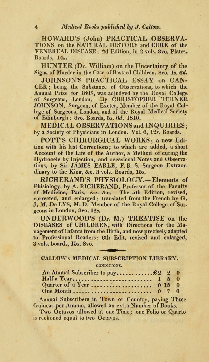 HOWARD'S (John) PRACTICAL OBSERVA- TIONS on the NATURAL HISTORY and CURE of the VENEREAL DISEASE; 2d Edition, in 2 vols. 8vo. Plates, Boards, lAs. HUNTER (Dr. William) on the Uncertainty of the Signs of Murder in the Case of Bastard Children, 8vo. Is. Qd. JOHNSON'S PRACTICAL ESSAY on CAN- CER ; being the Substance of Observations, to which the Annual Prize for 1808, was adjudged by the Royal College of Surgeons, London. 3y CHRISTOPHER TURNER JOHNSON, Surgeon, of Exeter, Member of the Royal Col- lege of Surgeons, London, and of the Royal Medical Society of Edinburgh : 8vo. Boards, 5«. Qd. 1810. MEDICAL OBSERVATIONS and INQUIRIES; by a Society of Physicians in London. Vol. 6, 12s. Boards. POTT'S CHIRURGICAL WORKS; a new Edi- tion with his last Corrections; to which are added, a short Account of the Life of the Author, a Method of curing the Hydrocele by Injection, and occasional Notes and Observa- tions, by Sir JAMES EARLE, F. R. S. Surgeon Extraor- dinary to the King, &c. 3 vols. Boards, 15s. RICHERAND'S PHYSIOLOGY.—Elements of Phisiology, by A. RICHERAND, Professor of the Faculty of Medicine, Paris, &c. &c. The 5th Edition, revised, corrected, and enlarged: translated from the French by G. J. M. De LYS, M. D. Member of the Royal College of Sur- geons in London, 8vo. 12s. UNDERWOOD'S (Dr. M.) TREATISE on the DISEASES of CHILDREN, with Directions for the Ma- nagement of Infants from the Birth, and now precisely adapted to Professional Readers; 6th Edit, revised and enlarged, 3 vols, boards, 15s. Svo. CALLOW'S MEDICAL SUBSCRIPTION LIBRARY. CONDITIONS. An Annual Subscriber to pay £2 2 0 HalfaYear 15 0 Quarter of a Year 0 15 0 One Month 0 7 0 Annual Subscribers in Town or Country, paying Three Guineas per Annum, allowed an extra Number of Books. Two Octavos allowed at one Time; one .Folio or Quarto is reckoned equal to two Octavos.