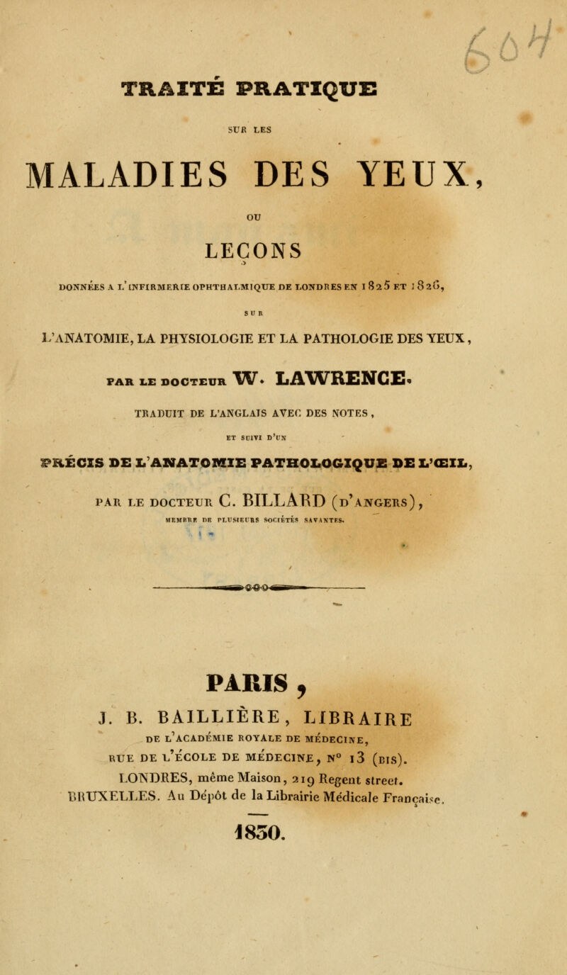 / ô h) TRAITÉ PRATIQUE SUR LES MALADIES DES YEUX, OU LEÇONS DONNÉES A i/INFIRMERIE OPHTHALMIQUE DE LONDRES EN I 825 ET 1 820, su n L'ANATOMIE, LA PHYSIOLOGIE ET LA PATHOLOGIE DES YEUX, FAR LE DOCTEUR VU* LAWRENCE TRADUIT DE L'ANGLAIS AVEC DES NOTES , ET SUIVI D'UN PRÉCIS DE LANATOMIE PATHOLOGIQUE DEL'ŒIL PAR LE DOCTEUR C. BILLARD (d'àNGERS), membhk dr plusieuhs sociétés savantes. 4^9H—» PARIS , J. B. BAILLIÈRE, LIBRAIRE DE L'ACADÉMIE ROYALE DE MEDECINE, rue de l'école de médecine, n° i3 (bis). LONDRES, même Maison, 219 Régent street. BRUXELLES. Au Depot de la Librairie Médicale Française, 1850.