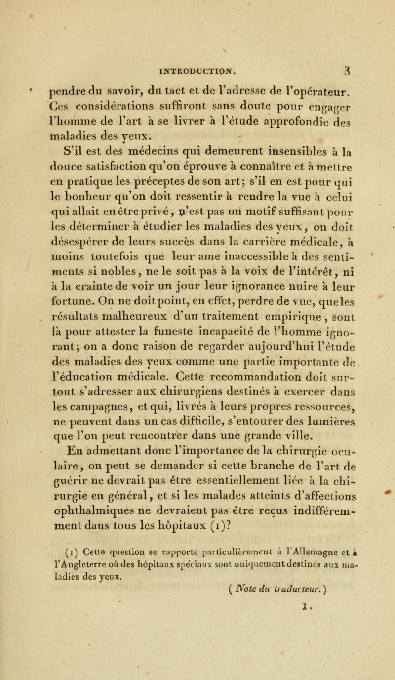 pendre du savoir, du tact et de l'adresse de l'opérateur. Ces considérations suffiront sans doute pour engager l'homme de Fart a se livrer a l'étude approfondie des maladies des yeux. S'il est des médecins qui demeurent insensibles à la douce satisfaction qu'on éprouve à connaître et a mettre en pratique les préceptes de son art; s'il en est pour qui le bonheur qu'on doit ressentir a rendre la vue à celui qui allait en être privé, n'est pas un motif suffisant pour les déterminer a étudier les maladies des yeux, on doit désespérer de leurs succès dans la carrière médicale, à moins toutefois que leur ame inaccessible a des senti- ments si nobles, ne le soit pas à la voix de l'intérêt, ni à la crainte de voir un jour leur ignorance nuire à leur fortune. On ne doitpoint, en effet, perdre de vue, queles résultats malheureux d'un traitement empirique , sont là pour attester la funeste incapacité de l'homme igno- rant; on a donc raison de regarder aujourd'hui l'étude des maladies des yeux comme une partie importante de l'éducation médicale. Cette recommandation doit sur- tout s'adresser aux chirurgiens destinés a exercer dans les campagnes, et qui, livrés a leurs propres ressources, ne peuvent dans un cas difficile, s'entourer des lumières que l'on peut rencontrer dans une grande ville. En admettant donc l'importance de la chirurgie ocu- laire, on peut se demander si cette branche de l'art de guérir ne devrait pas être essentiellement liée à la chi- rurgie en général, et si les malades atteints d'affections ophthalmiques ne devraient pas être reçus indifférem- ment dans tous les hôpitaux (i)? (i) Cette question se rapporte particulièrement à l'Allemagne et à l'Angleterre où des hôpitaux spe'ciaux sont uniquement destines aux ma- ladies des yeux, ( IVote du traducteur. )