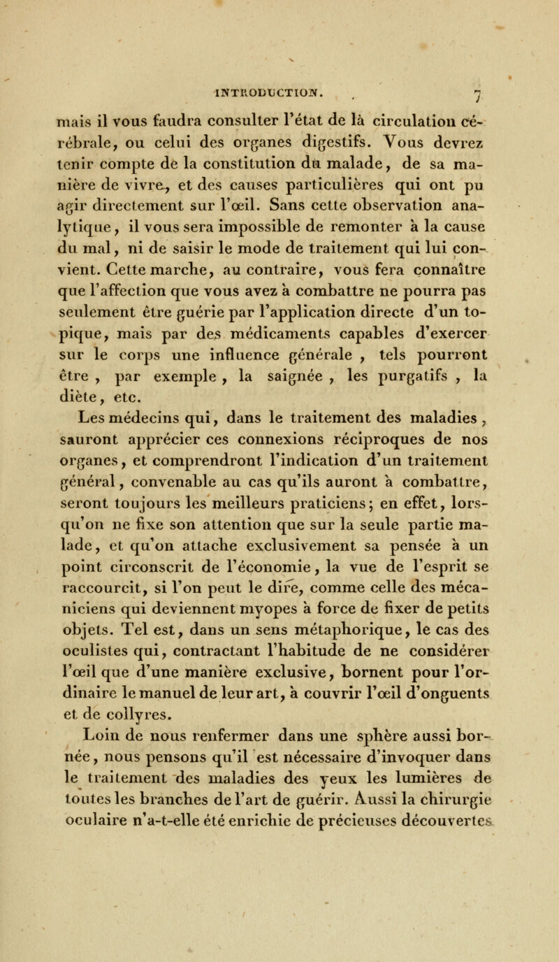 mais il vous faudra consulter l'état de là circulation cé- rébrale, ou celui des organes digestifs. Vous devrez tenir compte de la constitution du malade, de sa ma- nière de vivra, et des causes particulières qui ont pu agir directement sur l'oeil. Sans cette observation ana- lytique, il vous sera impossible de remonter a la cause du mal, ni de saisir le mode de traitement qui lui con- vient. Cette marche, au contraire, vous fera connaître que l'affection que vous avez a combattre ne pourra pas seulement être guérie par l'application directe d'un to- pique, mais par des médicaments capables d'exercer sur le corps une influence générale , tels pourront être , par exemple , la saignée , les purgatifs , la diète, etc. Les médecins qui, dans le traitement des maladies , sauront apprécier ces connexions réciproques de nos organes, et comprendront l'indication d'un traitement général, convenable au cas qu'ils auront a combattre, seront toujours les meilleurs praticiens; en effet, lors- qu'on ne fixe son attention que sur la seule partie ma- lade, et qu'on attache exclusivement sa pensée à un point circonscrit de l'économie, la vue de l'esprit se raccourcit, si l'on peut le dire, comme celle des méca- niciens qui deviennent myopes a force de fixer de petits objets. Tel est, dans un sens métaphorique, le cas des oculistes qui, contractant l'habitude de ne considérer l'œil que d'une manière exclusive, bornent pour l'or- dinaire le manuel de leur art, a couvrir l'oeil d'onguents et de collyres. Loin de nous renfermer dans une sphère aussi bor- née, nous pensons qu'il est nécessaire d'invoquer dans le traitement des maladies des yeux les lumières de toutes les branches de l'art de guérir. Aussi la chirurgie oculaire n'a-t-elle été enrichie de précieuses découvertes