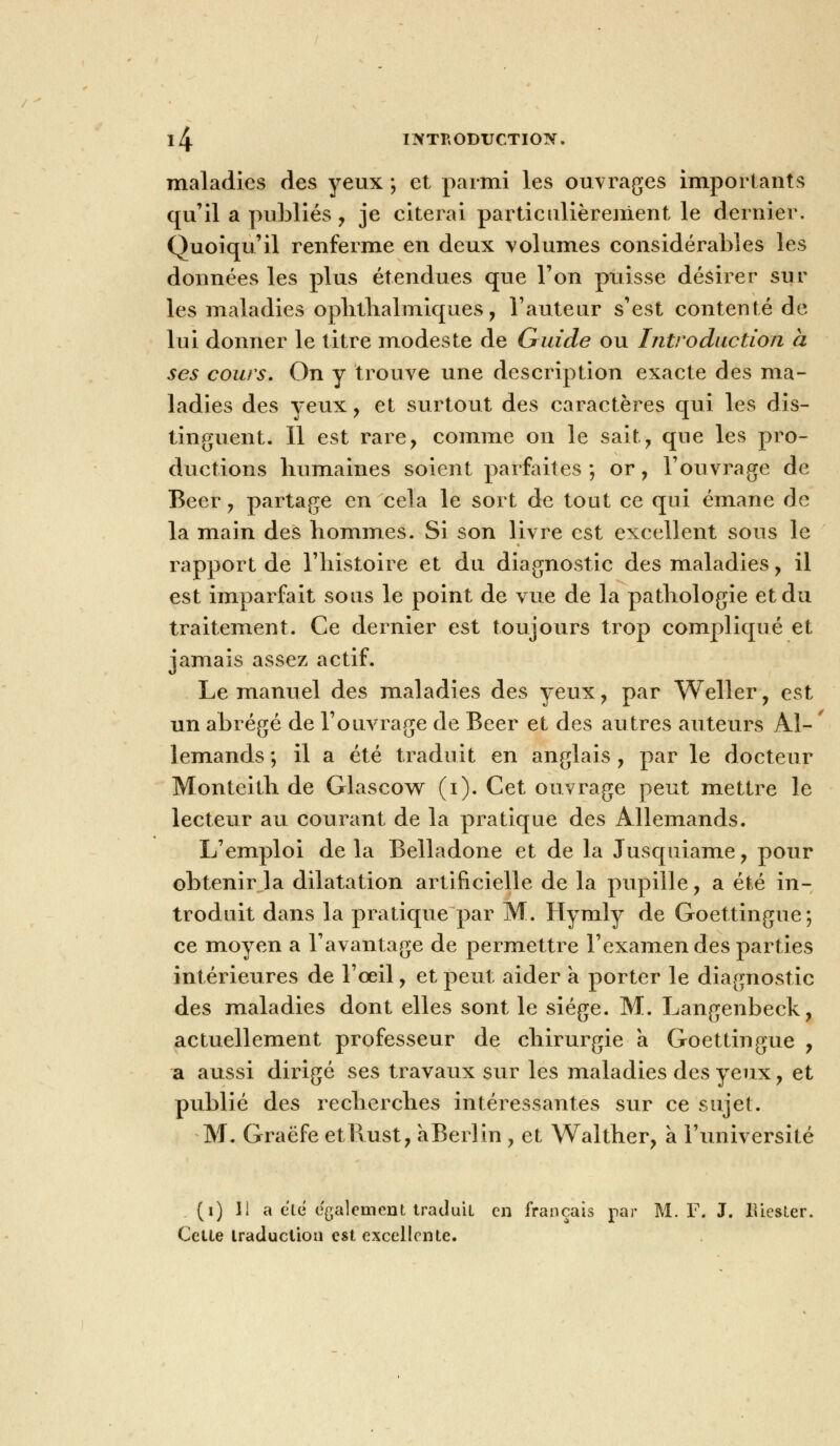 maladies des yeux ; et parmi les ouvrages importants qu'il a publiés , je citerai particulièrement le dernier. Quoiqu'il renferme en deux volumes considérables les données les plus étendues que l'on puisse désirer sur les maladies ophthalmiques, l'auteur s'est contenté de lui donner le titre modeste de Guide ou Introduction a ses cours. On y trouve une description exacte des ma- ladies des yeux , et surtout des caractères qui les dis- tinguent. Il est rare, comme on le sait, que les pro- ductions humaines soient parfaites; or, l'ouvrage de Béer, partage en cela le sort de tout ce qui émane de la main des hommes. Si son livre est excellent sous le rapport de l'histoire et du diagnostic des maladies , il est imparfait sous le point de vue de la pathologie et du traitement. Ce dernier est toujours trop compliqué et jamais assez actif. Le manuel des maladies des yeux, par Weller, est un abrégé de l'ouvrage de Béer et des autres auteurs Al- ' lemands ; il a été traduit en anglais , par le docteur Monteith de Glascow (i). Cet ouvrage peut mettre le lecteur au courant de la pratique des Allemands. L'emploi de la Belladone et de la Jusquiame, pour obtenir la dilatation artificielle de la pupille, a été in- troduit dans la pratique par M. Hymly de Goettingue; ce moyen a l'avantage de permettre l'examen des parties intérieures de l'œil, et peut aider a porter le diagnostic des maladies dont elles sont le siège. M. Langenbeck, actuellement professeur de chirurgie a Goettingue , a aussi dirigé ses travaux sur les maladies des yeux, et publié des recherches intéressantes sur ce sujet. M. Graëfe etRust, aBerlin , et Walther, a l'université (i) M a elé également traduit en français par M. F. J. lUester. Cette traduction est excellente.