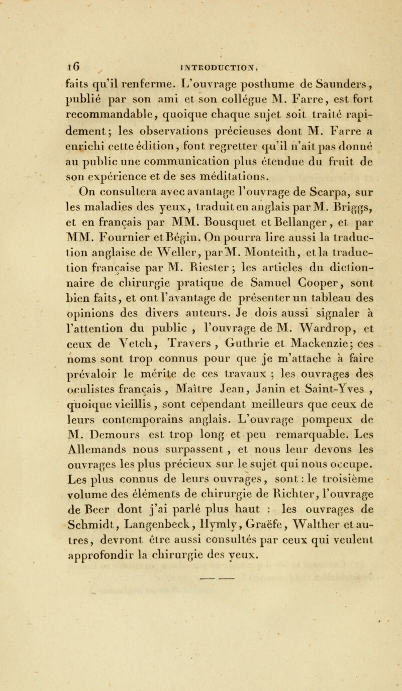 faits qu'il renferme. L'ouvrage posthume de Saunders, publié par son ami et son collègue M. Farre, est fort recommandable, quoique chaque sujet soit traité rapi- dement; les observations précieuses dont M. Farre a enrichi cette édition, font regretter qu'il n'ait pas donné au public une communication plus étendue du fruit de son expérience et de ses méditations. On consultera avec avantage l'ouvrage de Scarpa, sur les maladies des yeux, traduit en anglais par M. Briggs, et en français par MM. Bousquet etBellanger, et par MM. Fournier etBégin. On pourra lire aussi la traduc- tion anglaise de Weller, par M. Monteith, et la traduc- tion française par M.. Riester ; les articles du diction- naire de chirurgie pratique de Samuel Cooper, sont bien faits, et ont l'avantage de présenter un tableau des opinions des divers auteurs. Je dois aussi signaler a l'attention du public , l'ouvrage de M. Wardrop, et ceux de Vetch, Travers , Guthrie et Mackenzie; ces noms sont trop connus pour que je m'attache a faire prévaloir le mérite de ces travaux ; les ouvrages des oculistes français , Maître Jean, Janin et Saint-Yves , quoique vieillis , sont cependant meilleurs que ceux de leurs contemporains anglais. L'ouvrage pompeux de M. Demours est trop long et peu remarquable. Les Allemands nous surpassent , et nous leur devons les ouvrages les plus précieux sur le sujet qui nous occupe. Les plus connus de leurs ouvrages, sont : le troisième volume des éléments de chirurgie de Richter, l'ouvrage de Béer dont j'ai parlé plus haut : les ouvrages de Schmidt, Langenbeck, Hymly, Graëfe, Walther et au- tres, devront être aussi consultés par ceux qui veulent approfondir la chirurgie des yeux.