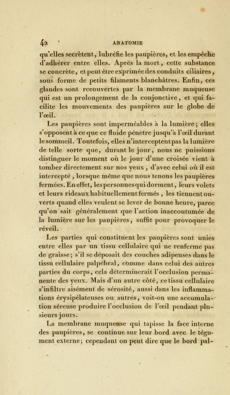 qu'elles sécrètent, lubréfie les paupières, et les empêche d'adhérer entre elles. Après la mort, cette substance se concrète, et peut être exprimée des conduits ciliaires, sous forme de petits filaments blanchâtres. Enfin, ces glandes sont recouvertes par la membrane muqueuse qui est un prolongement de la conjonctive, et qui fa- cilite les mouvements des paupières sur le globe de l'oeil. Les paupières sont imperméables a la lumière ; elles s'opposent a ce que ce fluide pénètre jusqu'à l'œil durant lesommeil. Toutefois, elles n'interceptentpas la lumière dételle sorte que, durant le jour, nous ne puissions distinguer le moment où le jour d'une croisée vient à tomber directement sur nos yeux , d'avec celui où il est intercepté , lorsque même que nous tenons les paupières fermées. En effet, les personnes qui dorment, leurs volets et leurs rideaux habituellement fermés , les tiennent ou- verts quand elles veulent se lever de bonne heure, parce qu'on sait généralement que l'action inaccoutumée de la lumière sur les paupières, suffit pour provoquer le réveil. Les parties qui constituent les paupières sont unies entre elles par un tissu cellulaire qui ne renferme pas de graisse; s'il se déposait des couches adipeuses dans le tissu cellulaire palpébral, comme dans celui des autres parties du corps, cela déterminerait l'occlusion perma- nente des yeux. Mais d'un autre côté, ce tissu cellulaire s'infiltre aisément de sérosité, aussi dans les inflamma- tions érysipélateuses ou autres, voit-on une accumula-- tion séreuse produire l'occlusion de l'oeil pendant plu- sieurs jours. La membrane muqueuse qui tapisse la face interne des paupières, se continue sur leur bord avec le tégu- ment externe; cependant on peut dire que le bord pal-