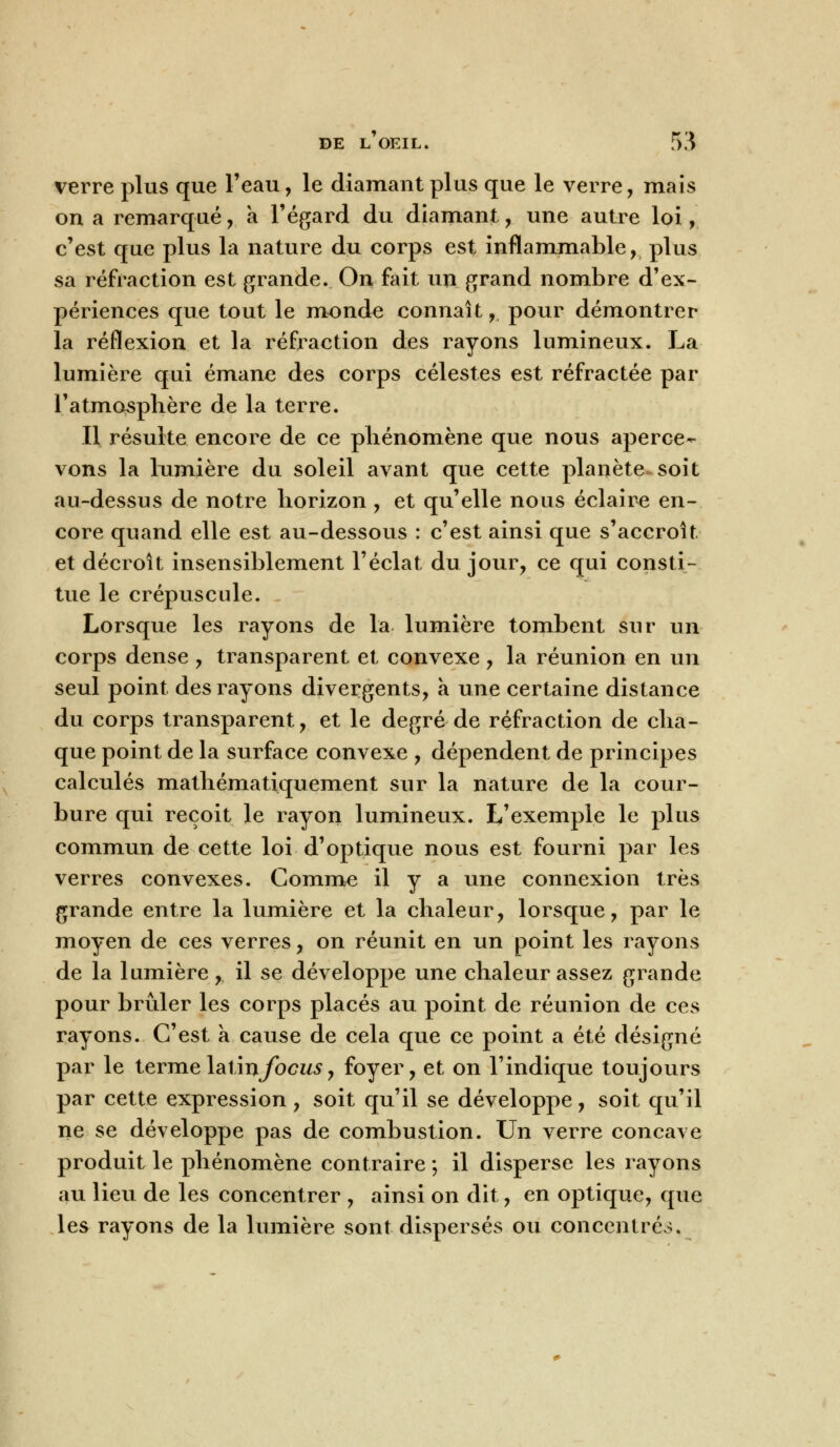 verre plus que l'eau, le diamant plus que le verre, mais on a remarqué, a l'égard du diamant, une autre loi, c'est que plus la nature du corps est inflammable, plus sa réfraction est grande. On fait un grand nombre d'ex- périences que tout le monde connaît, pour démontrer la réflexion et la réfraction des rayons lumineux. La lumière qui émane des corps célestes est réfractée par l'atmosphère de la terre. Il résulte encore de ce phénomène que nous aperce- vons la lumière du soleil avant que cette planète soit au-dessus de notre horizon , et qu'elle nous éclaire en- core quand elle est au-dessous : c'est ainsi que s'accroît et décroît insensiblement l'éclat du jour, ce qui consti- tue le crépuscule. Lorsque les rayons de la lumière tombent sur un corps dense , transparent et convexe , la réunion en un seul point des rayons divergents, a une certaine distance du corps transparent, et le degré de réfraction de cha- que point de la surface convexe , dépendent de principes calculés mathématiquement sur la nature de la cour- bure qui reçoit le rayon lumineux. L'exemple le plus commun de cette loi d'optique nous est fourni par les verres convexes. Comme il y a une connexion très grande entre la lumière et la chaleur, lorsque, par le moyen de ces verres, on réunit en un point les rayons de la lumière , il se développe une chaleur assez grande pour brûler les corps placés au point de réunion de ces rayons. C'est a cause de cela que ce point a été désigné par le termelaûnfocus, foyer, et on l'indique toujours par cette expression , soit qu'il se développe, soit qu'il ne se développe pas de combustion. Un verre concave produit le phénomène contraire ; il disperse les rayons au lieu de les concentrer , ainsi on dit, en optique, que les rayons de la lumière sont dispersés ou concentré..