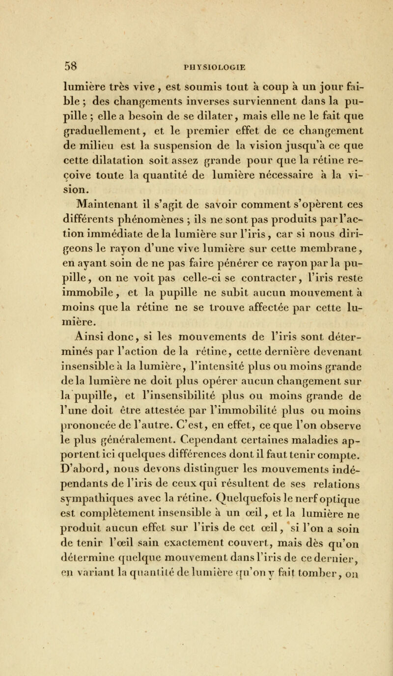 lumière très vive , est soumis tout a coup a un jour fai- ble ; des changements inverses surviennent dans la pu- pille ; elle a besoin de se dilater, mais elle ne le fait que graduellement, et le premier effet de ce changement de milieu est la suspension de la vision jusqu'à ce que cette dilatation soit assez grande pour que la rétine re- çoive toute la quantité de lumière nécessaire a la vi- sion. Maintenant il s'agit de savoir comment s'opèrent ces différents phénomènes ; ils ne sont pas produits par l'ac- tion immédiate delà lumière sur l'iris, car si nous diri- geons le rayon d'une vive lumière sur cette membrane, en ayant soin de ne pas faire pénérer ce rayon par la pu- pille, on ne voit pas celle-ci se contracter, l'iris reste immobile, et la pupille ne subit aucun mouvement a moins que la rétine ne se trouve affectée par cette lu- mière. Ainsi donc, si les mouvements de l'iris sont déter- minés par l'action de la rétine, cette dernière devenant insensible a la lumière, l'intensité plus ou moins grande delà lumière ne doit plus opérer aucun changement sur la pupille, et l'insensibilité plus ou moins grande de l'une doit être attestée par l'immobilité plus ou moins prononcée de l'autre. C'est, en effet, ce que l'on observe le plus généralement. Cependant certaines maladies ap- portent ici quelques différences dont il faut tenir compte. D'abord, nous devons distinguer les mouvements indé- pendants de l'iris de ceux qui résultent de ses relations sympathiques avec la rétine. Quelquefois le nerf optique est complètement insensible a un œil, et la lumière ne produit aucun effet sur l'iris de cet oeil, si l'on a soin de tenir l'oeil sain exactement couvert, mais dès qu'on détermine quelque mouvement dans l'iris de ce dernier, en variant la quantité de lumière qu'on y fait tomber, on