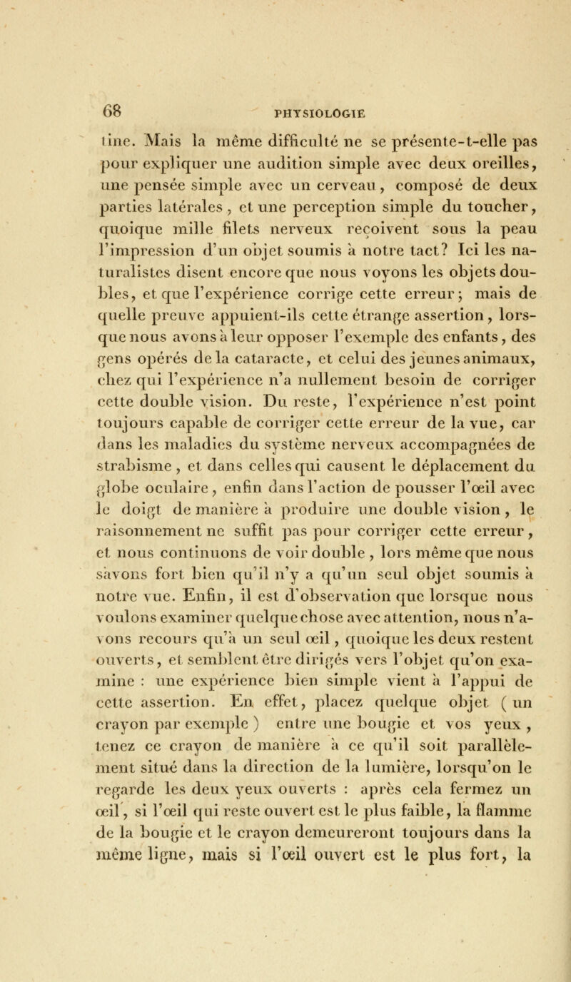 tine. Mais la même difficulté ne se présente-t-elle pas pour expliquer une audition simple avec deux oreilles, une pensée simple avec un cerveau , composé de deux parties latérales , et une perception simple du toucher, quoique mille filets nerveux reçoivent sous la peau l'impression d'un objet soumis a notre tact? Ici les na- turalistes disent encore que nous voyons les objets dou- bles ? et que l'expérience corrige cette erreur; mais de quelle preuve appuient-ils cette étrange assertion, lors- que nous avons à leur opposer l'exemple des enfants, des gens opérés delà cataracte, et celui des jeunes animaux, chez qui l'expérience n'a nullement besoin de corriger cette double vision. Du reste, l'expérience n'est point toujours capable de corriger cette erreur de la vue, car dans les maladies du système nerveux accompagnées de strabisme , et dans celles qui causent le déplacement du globe oculaire, enfin dans l'action de pousser l'œil avec le doigt de manière à produire une double vision, le raisonnement ne suffit pas pour corriger cette erreur, et nous continuons de voir double , lors même que nous savons fort bien qu'il n'y a qu'un seul objet soumis à notre vue. Enfin, il est d'observation que lorsque nous voulons examiner quelque chose avec attention, nous n'a- vons recours qu'a un seul oeil, quoique les deux restent ouverts, et semblent être dirigés vers l'objet qu'on exa- mine : une expérience bien simple vient a l'appui de cette assertion. En effet, placez quelque objet (un crayon par exemple ) entre une bougie et vos yeux , tenez ce crayon de manière à ce qu'il soit parallèle- ment situé dans la direction de la lumière, lorsqu'on le regarde les deux yeux ouverts : après cela fermez un oeil, si l'oeil qui reste ouvert est le plus faible, la flamme de la bougie et le crayon demeureront toujours dans la même ligne, mais si l'oeil ouvert est le plus fort, la