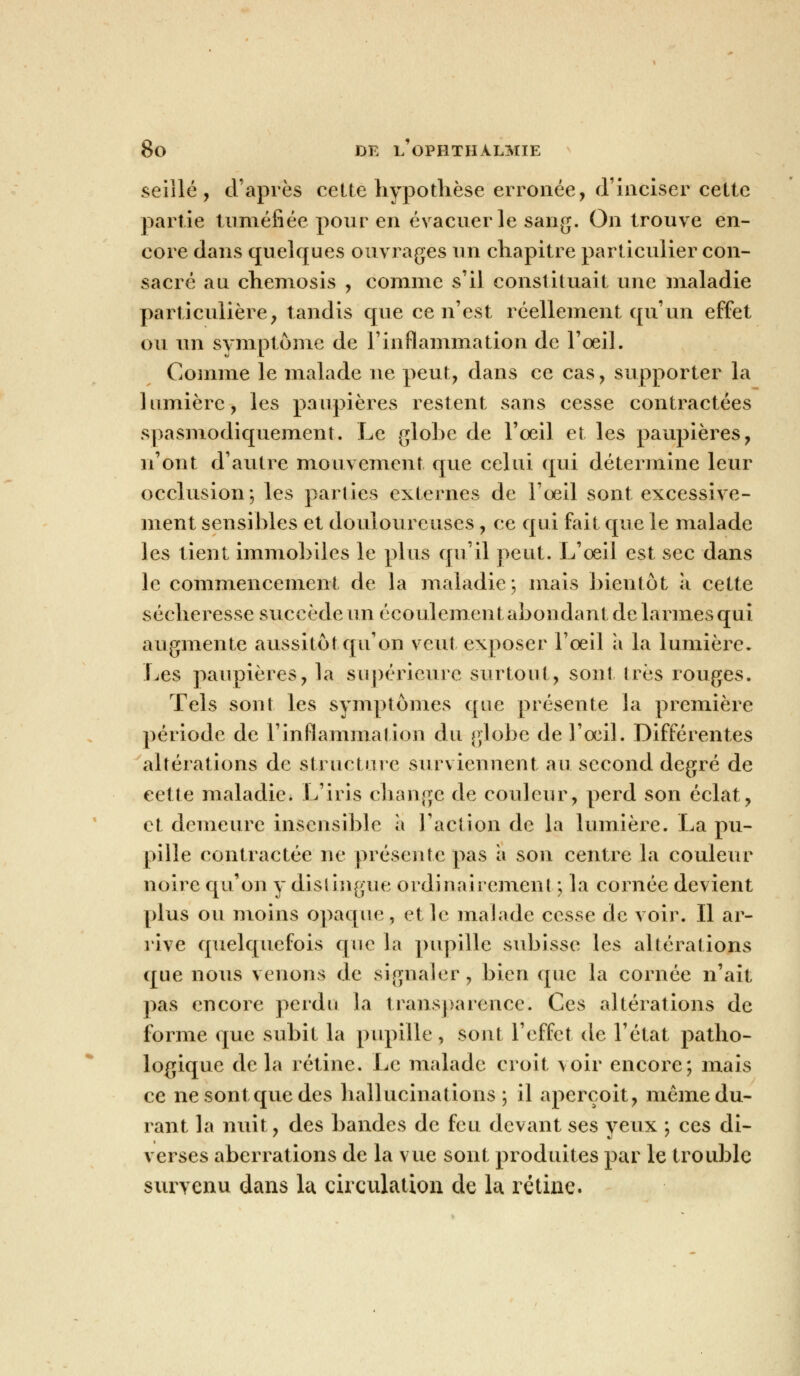 seillé, d'après cette hypothèse erronée, d'inciser cette partie tuméfiée pour en évacuer le sang. On trouve en- core dans quelques ouvrages un chapitre particulier con- sacré au chemosis , comme s'il constituait une maladie particulière, tandis que ce n'est réellement qu'un effet ou un symptôme de l'inflammation de l'œil. Comme le malade ne peut, dans ce cas, supporter la lumière, les paupières restent sans cesse contractées spasmodiquement. Le globe de l'oeil et les paupières, n'ont d'autre mouvement que celui qui détermine leur occlusion; les parties externes de l'œil sont excessive- ment sensibles et douloureuses , ce qui fait que le malade les tient immobiles le plus qu'il peut. L'œil est sec dans le commencement de la maladie;, mais bientôt à cette sécheresse succède un écoulement abondant de larmes qui augmente aussitôt qu'on veut exposer l'œil a la lumière. Les paupières, la supérieure surtout, sont 1res rouges. Tels sont les symptômes que présente la première période de l'inflammation du globe de l'œil. Différentes altérations de structure surviennent au second degré de cette maladie. L'iris change de couleur, perd son éclat, et demeure insensible à l'action de la lumière. La pu- pille contractée ne présente pas a son centre la couleur noire qu'on y distingue ordinairement ; la cornée devient plus ou moins opaque, et le malade cesse de voir. Il ar- rive quelquefois que la pupille subisse les altérations que nous venons de signaler, bien que la cornée n'ait pas encore perdu la transparence. Ces altérations de forme que subit la pupille, sont l'effet de l'état patho- logique delà rétine. Le malade croit voir encore; mais ce ne sont que des hallucinations; il aperçoit, même du- rant la nuit, des bandes de feu devant ses yeux ; ces di- verses aberrations de la vue sont produites par le trouble survenu dans la circulation de la rétine.