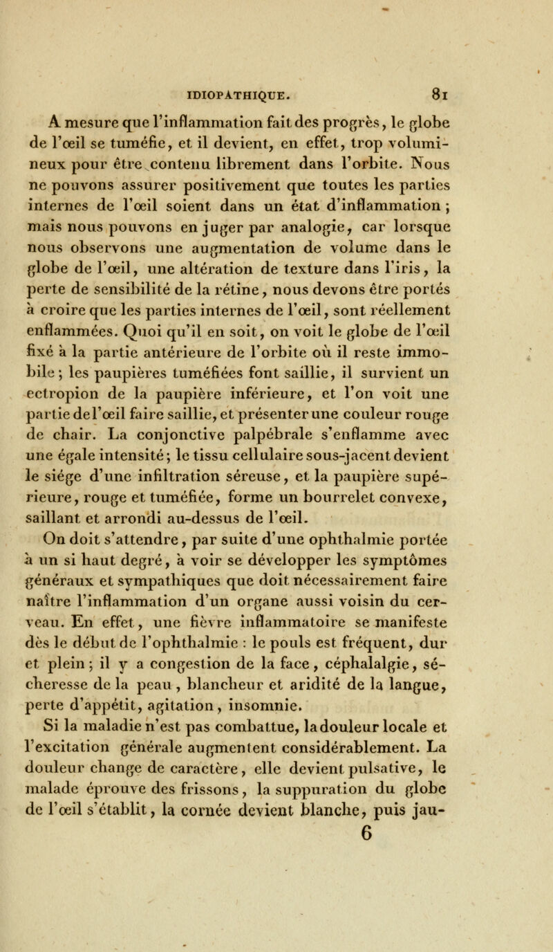 A mesure que l'inflammation fait des progrès , le globe de l'oeil se tuméfie, et il devient, en effet, trop volumi- neux pour être contenu librement dans l'orbite. Nous ne pouvons assurer positivement que toutes les parties internes de l'oeil soient dans un état d'inflammation ; mais nous pouvons en juger par analogie, car lorsque nous observons une augmentation de volume dans le globe de l'œil, une altération de texture dans l'iris, la perte de sensibilité de la rétine, nous devons être portés à croire que les parties internes de l'œil, sont réellement enflammées. Quoi qu'il en soit, on voit le globe de l'œil fixé a la partie antérieure de l'orbite où il reste immo- bile ; les paupières tuméfiées font saillie, il survient un ectropion de la paupière inférieure, et l'on voit une partie de l'œil faire saillie, et présenter une couleur rouge de chair. La conjonctive palpébrale s'enflamme avec une égale intensité; le tissu cellulairesous-jacent devient le siège d'une infiltration séreuse, et la paupière supé- rieure, rouge et tuméfiée, forme un bourrelet convexe, saillant et arrondi au-dessus de l'œil. On doit s'attendre, par suite d'une ophthalmie portée à un si haut degré, a voir se développer les symptômes généraux et sympathiques que doit nécessairement faire naître l'inflammation d'un organe aussi voisin du cer- veau. En effet, une fièvre inflammatoire se manifeste dès le début de l'ophthalmie : le pouls est fréquent, dur et plein; il y a congestion de la face, céphalalgie, sé- cheresse de la peau , blancheur et aridité de la langue, perte d'appétit, agitation, insomnie. Si la maladie n'est pas combattue, la douleur locale et l'excitation générale augmentent considérablement. La douleur change de caractère, elle devient pulsative, le malade éprouve des frissons, la suppuration du globe de l'oeil s'établit, la cornée devient blanche, puis jau- 6