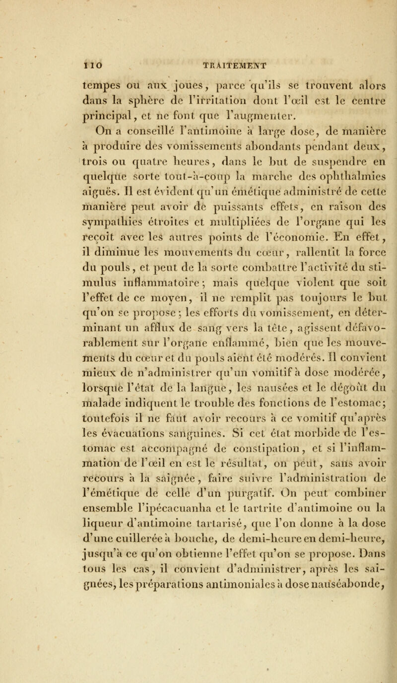 tempes ou aux joues, parce qu'ils se trouvent alors dans la sphère de l'irritation dont l'œil est le centre principal, et ne font que l'augmenter. On a conseillé l'antimoine a large dose, de manière a produire des vomissements abondants pendant deux, trois ou quatre heures, dans le but de suspendre en quelque sorte tout-a-coup la marche des ophthalmies aiguës. Il est évident qu'un émétique administré de cette manière peut avoir de puissants effets, en raison des sympathies étroites et multipliées de l'organe qui les reçoit avec les autres points de l'économie. En effet, il diminue les mouvements du cœur, rallentit la force du pouls, et peut de la sorte combattre l'activité du sti- mulus inflammatoire ; mais quelque violent que soit l'effet de ce moyen, il ne remplit pas toujours le but qu'on se propose; les efforts du vomissement, en déter- minant un afflux de sang vers la tête, agissent défavo- rablement sur l'organe enflammé, bien que les mouve- ments du cœur et du pouls aient été modérés. Il convient mieux de n'administrer qu'un vomitif à dose modérée, lorsque l'état de la langue, les nausées et le dégoût du malade indiquent le trouble des fonctions de l'estomac; toutefois il ne faut avoir recours a ce vomitif qu'après les évacuations sanguines. Si cet état morbide de l'es- tomac est accompagné de constipation, et si l'inflam- mation de l'œil en est le résultat, on peut, sans avoir recours a la saignée , faire suivre l'administration de l'émétique de celle d'un purgatif. On peut combiner ensemble l'ipécacuanha et le tartrite d'antimoine ou la liqueur d'antimoine tartarisé, que l'on donne a la dose d'une cuillerée a bouche, de demi-heure en demi-heure, jusqu'à ce qu'on obtienne l'effet qu'on se propose. Dans tous les cas, il convient d'administrer, après les sai- gnées, les préparations antimoniales à dose nauséabonde,