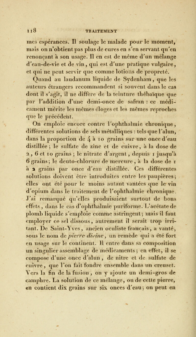 mes espérances. Il soulage le malade pour le moment, mais on n'obtient pas plus de cures en s'en servant qu'en renonçant a son usage. Il en est de même d'un mélange d'eau-de-vie et de vin, qui est d'une pratique vulgaire , et qui ne peut servir que comme lotions de propreté. Quand au laudanum liquide de Sydenham, que les auteurs étrangers recommandent si souvent dans le cas dont il s'agit, il ne diffère de la teinture thébaïque que par l'addition d'une demi-once de safran : ce médi- cament mérite les mêmes éloges et les mêmes reproches que le précédent. On emploie encore contre l'ophtlialmie chronique 9 différentes solutions de sels métalliques : tels que l'alun, dans la proportion de 4 à 10 grains sur une once d'eau distillée; le sulfate de zinc et de enivre, a la dose de 2, 6 et 10 grains ; le nitrate d'argent, depuis i jusqu'à 6 grains; le deuto-chlorure de mercure , a la dose de i à % grains par once d'eau distillée. Ces différentes solutions doivent être introduites entre les paupières; elles ont été pour le moins autant vantées que le vin d'opium dans le traitement de l'ophtlialmie chronique. J'ai remarqué qu'elles produisaient surtout de bons effets , dans le cas d'ophthalmie puriforme. L'acétate de plomb liquide s'emploie comme astringent; mais il faut employer ce sel dissous, autrement il serait trop irri- tant. De Saint-Yves, ancien oculiste français, a vanté, sous le nom de pierre divine, un remède qui a été fort en usage sur le continent. Il entre dans sa composition un singulier assemblage de médicaments ; en effet, il se compose d'une once d'alun , de nitre et de sulfate de cuivre, que l'on fait fondre ensemble dans un creuset. Vers la fin de la fusion , on y ajoute un demi-gros de camphre. La solution de ce mélange, ou de cette pierre, en contient dix grains sur six onces d'eau: on peut en