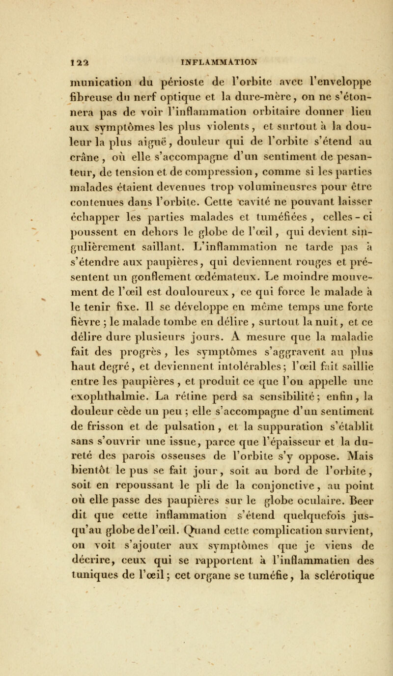 munication du périoste de l'orbite avec l'enveloppe fibreuse du nerf optique et la dure-mère , on ne s'éton- nera pas de voir l'inflammation orbi taire donner lieu aux symptômes les plus violents , et surtout a la dou- leur la plus aiguë, douleur qui de l'orbite s'étend au crâne , où elle s'accompagne d'un sentiment de pesan- teur, de tension et de compression, comme si les parties malades étaient devenues trop volumineusres pour être contenues dans l'orbite. Cette cavité ne pouvant laisser échapper les parties malades et tuméfiées , celles - ci poussent en dehors le globe de l'œil, qui devient sin- gulièrement saillant. L'inflammation ne tarde pas a s'étendre aux paupières, qui deviennent rouges et pré- sentent un gonflement œdémateux. Le moindre mouve- ment de l'œil est douloureux, ce qui force le malade a le tenir fixe. Il se développe en même temps une forte fièvre ; le malade tombe en délire , surtout la nuit, et ce délire dure plusieurs jours. A mesure que la maladie fait des progrès , les symptômes s'aggravent au plus haut degré, et deviennent intolérables; l'œil fiât saillie entre les paupières , et produit ce que l'on appelle une exophthalmie. La rétine perd sa sensibilité; enfin, la douleur cède un peu ; elle s'accompagne d'un sentiment de frisson et de pulsation, et la suppuration s'établit sans s'ouvrir une issue, parce que l'épaisseur et la du- reté des parois osseuses de l'orbite s'y oppose. Mais bientôt le pus se fait jour, soit au bord de l'orbite, soit en repoussant le pli de la conjonctive, au point où elle passe des paupières sur le globe oculaire. Béer dit que cette inflammation s'étend quelquefois jus- qu'au globe de l'œil. Quand cette complication survient, on voit s'ajouter aux symptômes que je viens de décrire, ceux qui se rapportent à l'inflammatien des tuniques de l'œil; cet organe se tuméfie, la sclérotique