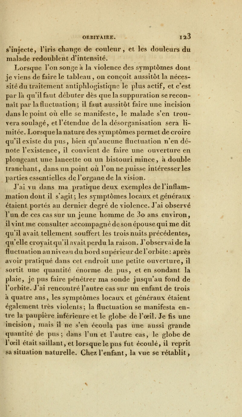 ORBITAIRE. 120 s'injecte, l'iris change de couleur, et les douleurs du malade redoublent d'intensité. Lorsque l'on songe a la violence des symptômes dont je viens de faire le tableau, on conçoit aussitôt la néces- sité du traitement antiplilogistiqne le plus actif, et c'est par là qu'il faut débuter dès que la suppuration se recon- naît par la fluctuation; il faut aussitôt faire une incision dans le point où elle se manifeste, le malade s'en trou- vera soulagé, et l'étendue delà désorganisation sera li- mitée. Lorsque la nature des symptômes permet de croire qu'il existe du pus, bien qu'aucune fluctuation rien dé- note l'existence, il convient de faire une ouverture en plongeant une lancette ou un bistouri mince, a double tranchant, dans un point où l'on ne puisse intéresser les parties essentielles de l'organe de la vision. J'ai vu dans ma pratique deux exemples de l'inflam- mation dont il s'agit; les symptômes locaux et généraux étaient portés au dernier degré de violence. J'ai observé l'un de ces cas sur un jeune homme de 3o ans environ, il vint me consulter accompagné de son épouse qui me dit qu'il avait tellement souffert les trois nuits précédentes, qu'elle croyait qu'il avait perdu la raison. J'observai de la fluctuation au niveau du bord supérieur de l'orbite : après avoir pratiqué dans cet endroit une petite ouverture, il sortit une quantité énorme de pus, et en sondant la plaie, je pus foire pénétrer ma sonde jusqu'au fond de l'orbite. J'ai rencontré l'autre cas sur un enfant de trois a quatre ans, les symptômes locaux et généraux étaient également très violents; la fluctuation se manifesta en- tre la paupière inférieure et le globe de l'oeil. Je fis une incision, mais il ne s'en écoula pas une aussi grande quantité de pus; dans l'un et l'autre cas, le globe de l'œil était saillant, et lorsque le pus fut écoulé, il reprit sa situation naturelle. Chez l'enfant, la vue se rétablit,