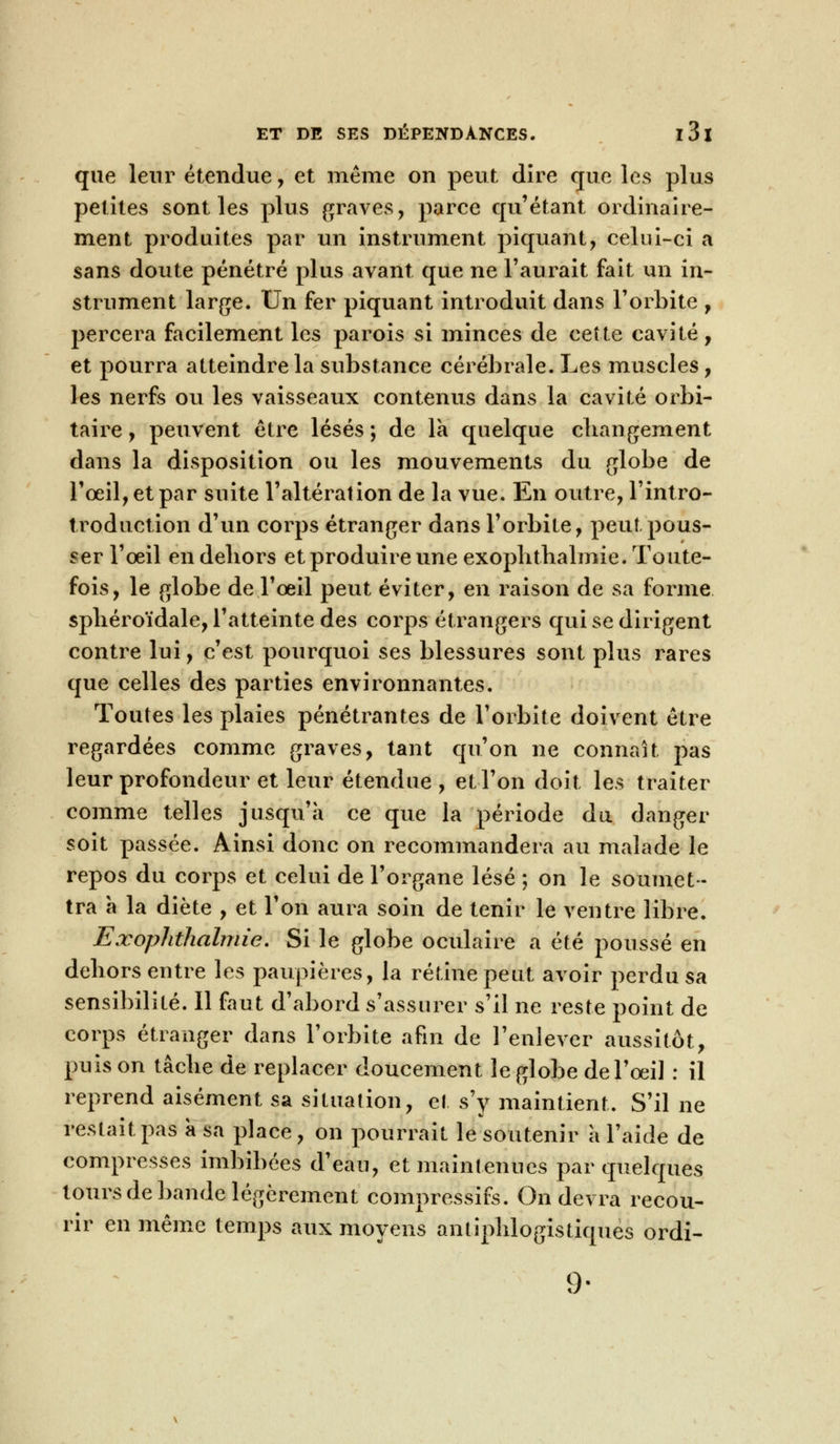 que leur étendue, et même on peut dire que les plus petites sont les plus graves, parce qu'étant ordinaire- ment produites par un instrument piquant, celui-ci a sans doute pénétré plus avant que ne l'aurait fait un in- strument large. Un fer piquant introduit dans l'orbite , percera facilement les parois si minces de cette cavité, et pourra atteindre la substance cérébrale. Les muscles, les nerfs ou les vaisseaux contenus dans la cavité orbi- taire, peuvent être lésés ; de la quelque changement dans la disposition ou les mouvements du globe de l'œil, et par suite l'altération de la vue. En outre, l'intro- troduction d'un corps étranger dans l'orbite, peut pous- ser l'œil en dehors et produire une exophthalmie. Toute- fois, le globe de l'œil peut éviter, en raison de sa forme spliéroïdale, l'atteinte des corps étrangers qui se dirigent contre lui, c'est pourquoi ses blessures sont plus rares que celles des parties environnantes. Toutes les plaies pénétrantes de l'orbite doivent être regardées comme graves, tant qu'on ne connaît pas leur profondeur et leur étendue , et l'on doit les traiter comme telles jusqu'à ce que la période du danger soit passée. Ainsi donc on recommandera au malade le repos du corps et celui de l'organe lésé ; on le soumet- tra à la diète , et l'on aura soin de tenir le ventre libre. Exophthalmie. Si le globe oculaire a été poussé en dehors entre les paupières, la rétine peut avoir perdu sa sensibilité. Il faut d'abord s'assurer s'il ne reste point de corps étranger dans l'orbite afin de l'enlever aussitôt, puis on tâche de replacer doucement le globe de l'œil : il reprend aisément sa situation, et s'y maintient. S'il ne restait pas a sa place, on pourrait le soutenir a l'aide de compresses imbibées d'eau, et maintenues par quelques tours de bande légèrement compressifs. On devra recou- rir en même temps aux moyens antiphlogistiques ordi- 9-