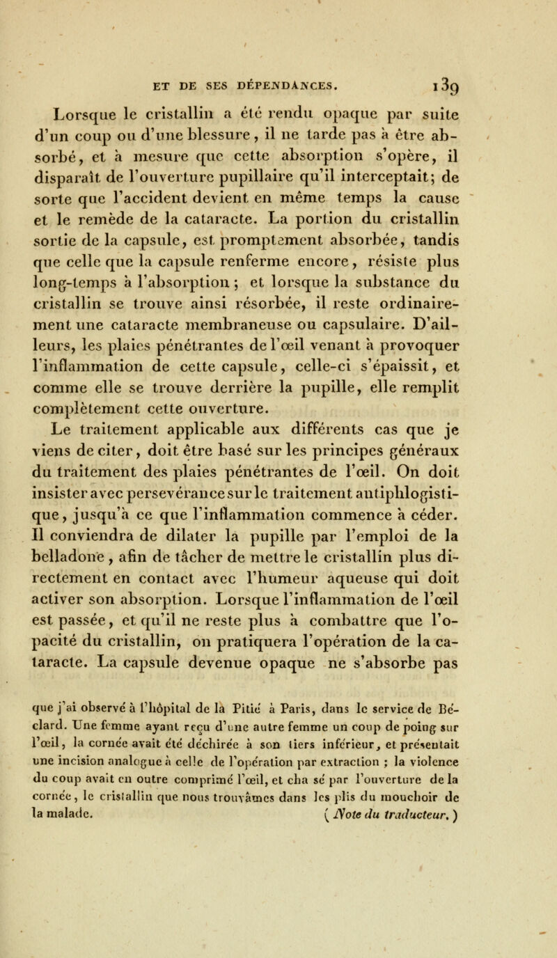 Lorsque le cristallin a été rendu opaque par suite d'un coup ou d'une blessure, il ne tarde pas a être ab- sorbé, et a mesure que cette absorption s'opère, il disparaît de l'ouverture pupillaire qu'il interceptait; de sorte que l'accident devient en même temps la cause et le remède de la cataracte. La portion du cristallin sortie de la capsule, est promptement absorbée, tandis que celle que la capsule renferme encore, résiste plus long-temps a l'absorption ; et lorsque la substance du cristallin se trouve ainsi résorbée, il reste ordinaire- ment une cataracte membraneuse ou capsulaire. D'ail- leurs, les plaies pénétrantes de l'œil venant à provoquer l'inflammation de cette capsule, celle-ci s'épaissit, et comme elle se trouve derrière la pupille, elle remplit complètement cette ouverture. Le traitement applicable aux différents cas que je viens de citer, doit être basé sur les principes généraux du traitement des plaies pénétrantes de l'œil. On doit insister avec persévérance sur le traitement an tiplilo gis ti- que, jusqu'à ce que l'inflammation commence a céder. Il conviendra de dilater la pupille par l'emploi de la belladone , afin de tâcher de mettre le cristallin plus di- rectement en contact avec l'humeur aqueuse qui doit activer son absorption. Lorsque l'inflammation de l'œil est passée, et qu'il ne reste plus a combattre que l'o- pacité du cristallin, on pratiquera l'opération de la ca- taracte. La capsule devenue opaque ne s'absorbe pas que j'ai observé à l'hôpital de la Pitié à Paris, dans le service de Bé- clard. Une femme ayant reçu d'une autre femme un coup de poing sur l'œil, la cornée avait été déchirée à son tiers inférieur, et présentait une incision analogue à celle de l'opération par extraction ; la violence du coup avait en outre comprimé l'œil, et cha se par l'ouverture de la cornée, le cristallin que nous trouvâmes dans les plis du mouchoir de la malade. ( ISote du traducteur. )