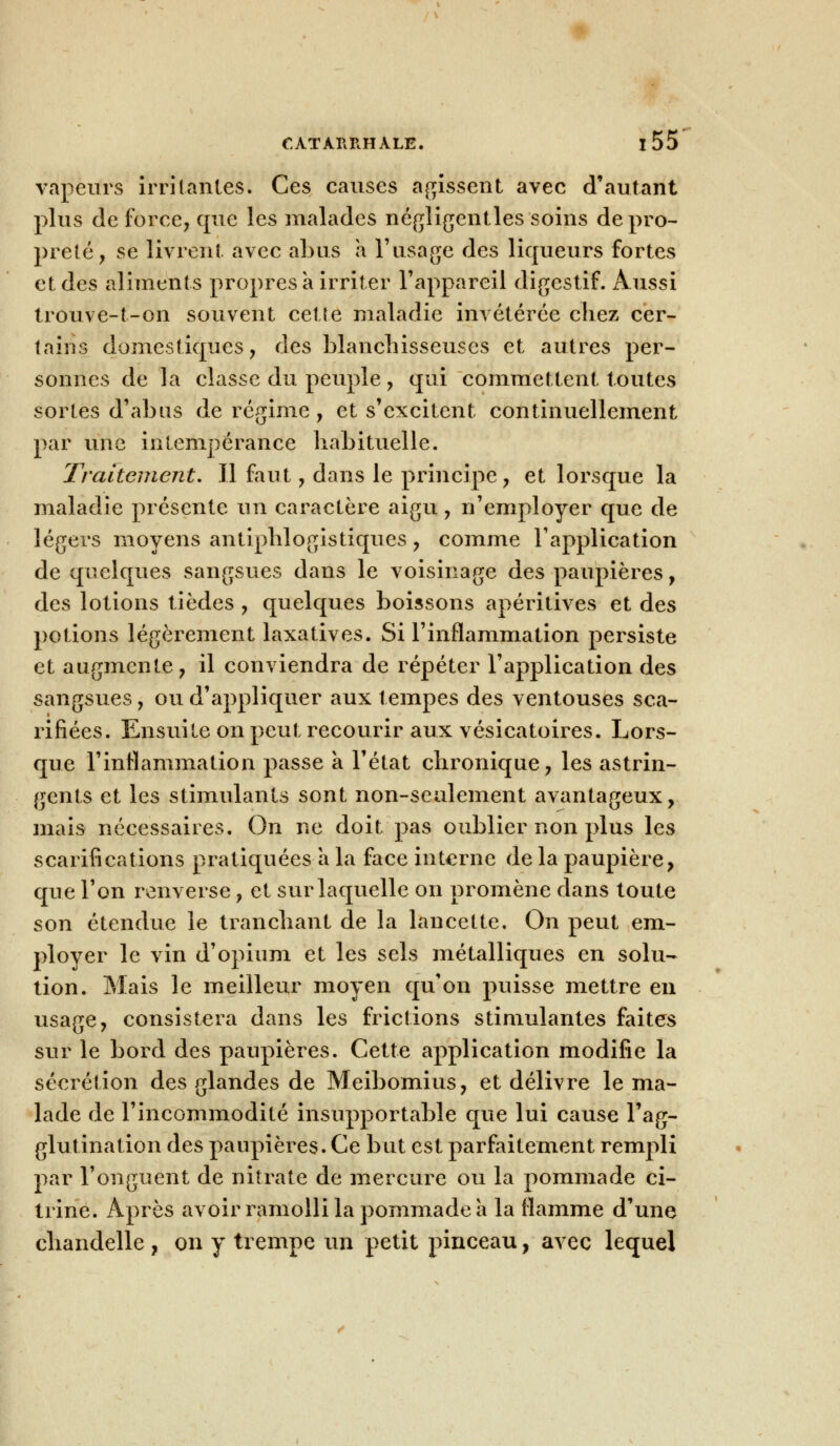 vapeurs irritantes. Ces causes agissent avec d'autant plus de force, que les malades négligentles soins de pro- preté, se livrent avec abus a l'usage des liqueurs fortes et des aliments propres à irriter l'appareil digestif. Aussi trouve-t-on souvent cette maladie invétérée chez cer- tains domestiques, des blanchisseuses et autres per- sonnes de la classe du peuple , qui commettent toutes sortes d'abus de régime, et s'excitent continuellement par une intempérance habituelle. Traitement, Il faut, dans le principe, et lorsque la maladie présente un caractère aigu, n'employer que de légers moyens antiphlogistiques, comme l'application de quelques sangsues dans le voisinage des paupières, des lotions tièdes , quelques boissons apéritives et des potions légèrement laxatives. Si l'inflammation persiste et augmente, il conviendra de répéter l'application des sangsues, ou d'appliquer aux tempes des ventouses sca- rifiées. Ensuite on peut recourir aux vésicatoires. Lors- que l'inflammation passe a l'état chronique, les astrin- gents et les stimulants sont non-seulement avantageux, mais nécessaires. On ne doit pas oublier non plus les scarifications pratiquées a la face interne de la paupière, que l'on renverse, et sur laquelle on promène dans toute son étendue le tranchant de la lancette. On peut em- ployer le vin d'opium et les sels métalliques en solu- tion. Mais le meilleur moyen qu'on puisse mettre en usage, consistera dans les frictions stimulantes faites sur le bord des paupières. Cette application modifie la sécrétion des glandes de Meibomius, et délivre le ma- lade de l'incommodité insupportable que lui cause l'ag- glutination des paupières. Ce but est parfaitement rempli par l'onguent de nitrate de mercure ou la pommade ci- trine. Après avoir ramolli la pommade a la flamme d'une chandelle , on y trempe un petit pinceau, avec lequel