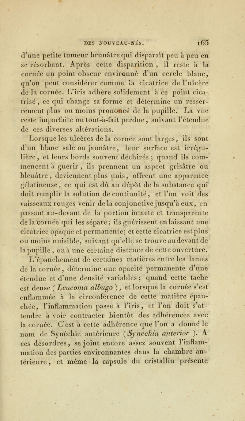 d'une petite tumeur brunâtre qui disparaît peu a peu en se résorbant. Après cette disparition , il reste a la cornée un point obscur environné d'un cercle blanc, qu'on peut considérer comme la cicatrice de l'ulcère de la cornée. L'iris adhère solidement a ce point cica- trisé , ce qui change sa forme et détermine un resser- rement plus ou moins prononcé de la pupille. La vue reste imparfaite ou tout-a-fait perdue , suivant l'étendue de ces diverses altérations. Lorsque les ulcères delà cornée sont larges, ils sont d'un blanc sale ou jaunâtre, leur surface est irrégu- lière, et leurs bords souvent déchirés ; quand ils com- mencent à guérir, ils prennent un aspect grisâtre ou bleuâtre , deviennent plus unis, offrent une apparence gélatineuse, ce qui est dû au dépôt de la substance qui doit remplir la solution de continuité, et l'on voit des vaisseaux rouges venir delà conjonctive jusqu'à eux, en passant au-devant de la portion intacte et transparente delà cornée qui les sépare; ils guérissent en laissant une cicatrice opaque et permanente; et cette cicatrice estplus ou moins nuisible, suivant qu'elle se trouve au devant de la pupille, ou a une certaine distance de cette ouverture. L'épanchement de certaines matières entre les lames de la cornée, détermine une opacité permanente d'une étendue et d'une densité variables ; quand cette tache est dense ( Leucoma albugo )„ et lorsque la cornée s'est enflammée à la circonférence de cette matière épan- chée, l'inflammation passe à l'iris, et l'on doit s'at- tendre a voir contracter bientôt des adhérences avec la cornée. C'est a cette adhérence que l'on a donné le nom de Synéchie antérieure (Synechia anterior ). A ces désordres, se joint encore assez souvent l'inflam- mation des parties environnantes dans la chambre an- térieure , et même la capsule du cristallin présente