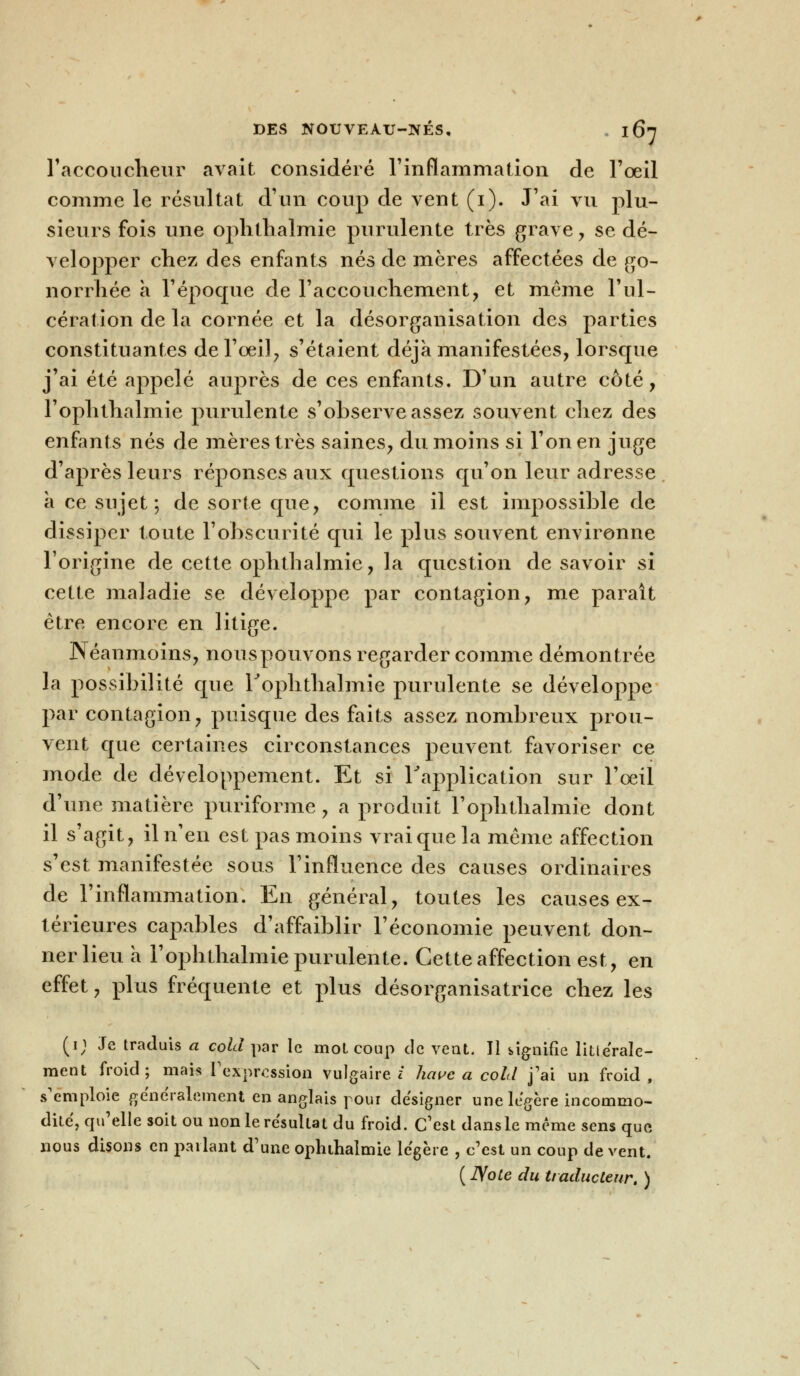 l'accoucheur avait considéré l'inflammation de l'œil comme le résultat d'un coup de vent (i). J'ai vu plu- sieurs fois une ophlhalmie purulente très grave , se dé- velopper chez des enfants nés de mères affectées de go- norrhée à l'époque de l'accouchement, et même l'ul- cération de la cornée et la désorganisation des parties constituantes de l'oeil, s'étaient déjà manifestées, lorsque j'ai été appelé auprès de ces enfants. D'un autre côté, l'ophthalmie purulente s'observe assez souvent chez des enfants nés de mères très saines, du moins si l'on en juge d'après leurs réponses aux questions qu'on leur adresse a ce sujet; de sorte que, comme il est impossible de dissiper toute l'obscurité qui le plus souvent environne l'origine de cette ophthalmie, la question de savoir si cette maladie se développe par contagion, me parait être encore en litige. Néanmoins, nouspouvons regarder comme démontrée la possibilité que rophthalmie purulente se développe par contagion, puisque des faits assez nombreux prou- vent que certaines circonstances peuvent favoriser ce mode de développement. Et si l'application sur l'oeil d'une matière puriforme, a produit rophthalmie dont il s'agit, il n'en est pas moins vrai que la même affection s'est manifestée sous l'influence des causes ordinaires de l'inflammation. En général, toutes les causes ex- térieures capables d'affaiblir l'économie peuvent don- ner lieu a l'ophthalmie purulente. Cette affection est, en effet, plus fréquente et plus désorganisatrice chez les (i; Je traduis a cold par le mol coup de vent. 11 signifie littérale- ment froid; mais l'expression vulgaire/ hâve a cold j'ai un froid, s'emploie généralement en anglais pour designer une légère incommo- dité, qu'elle soit ou non le résultat du froid. C'est dans le même sens que nous disons en parlant d'une ophlhalmie légère , c'est un coup de vent.