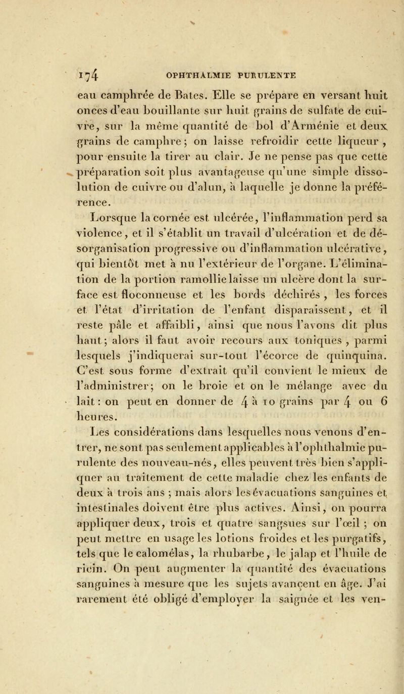 eau camphrée de Bâtes. Elle se prépare en versant huit onces d'eau bouillante sur huit, grains de sulfate de cui- vre, sur la même quantité de bol d'Arménie et deux grains de camphre ; on laisse refroidir cette liqueur , pour ensuite la tirer au clair. Je ne pense pas que cette préparation soit plus avantageuse qu'une simple disso- lution de cuivre ou d'alun? a laquelle je donne la préfé- rence. Lorsque la cornée est ulcérée, l'inflammation perd sa violence, et il s'établit un travail d'ulcération et de dé- sorganisation progressive ou d'inflammation ulcérative, qui bientôt met a nu l'extérieur de l'organe. L'élimina- tion de la portion ramollie laisse un ulcère dont la sur- face est floconneuse et les bords déchirés , les forces et l'état d'irritation de l'enfant disparaissent , et il reste pâle et affaibli, ainsi que nous l'avons dit plus haut; alors il faut avoir recours aux toniques , parmi lesquels j'indiquerai sur-tout l'écorce de quinquina. C'est sous forme d'extrait qu'il convient le mieux de l'administrer; on le broie et on le mélange avec du lait: on peut en donner de 4 ^ T0 gi^ins par 4 ou 6 heures. Les considérations dans lesquelles nous venons d'en- trer, ne sont pas seulement applicables a l'ophthalmie pu- rulente des nouveau-nés, elles peuvent très bien s'appli- quer au traitement de cette maladie chez les enfants de deux a trois ans ; mais alors les évacuations sanguines et intestinales doivent être plus actives. Ainsi, on pourra appliquer deux, trois et quatre sangsues sur l'œil ; on peut mettre en usage les lotions froides et les purgatifs, tels que le calomélas, la rhubarbe, le jalap et l'huile de ricin. On peut augmenter la quantité des évacuations sanguines a mesure que les sujets avancent en âge. J'ai rarement été obligé d'employer la saignée et les ven-