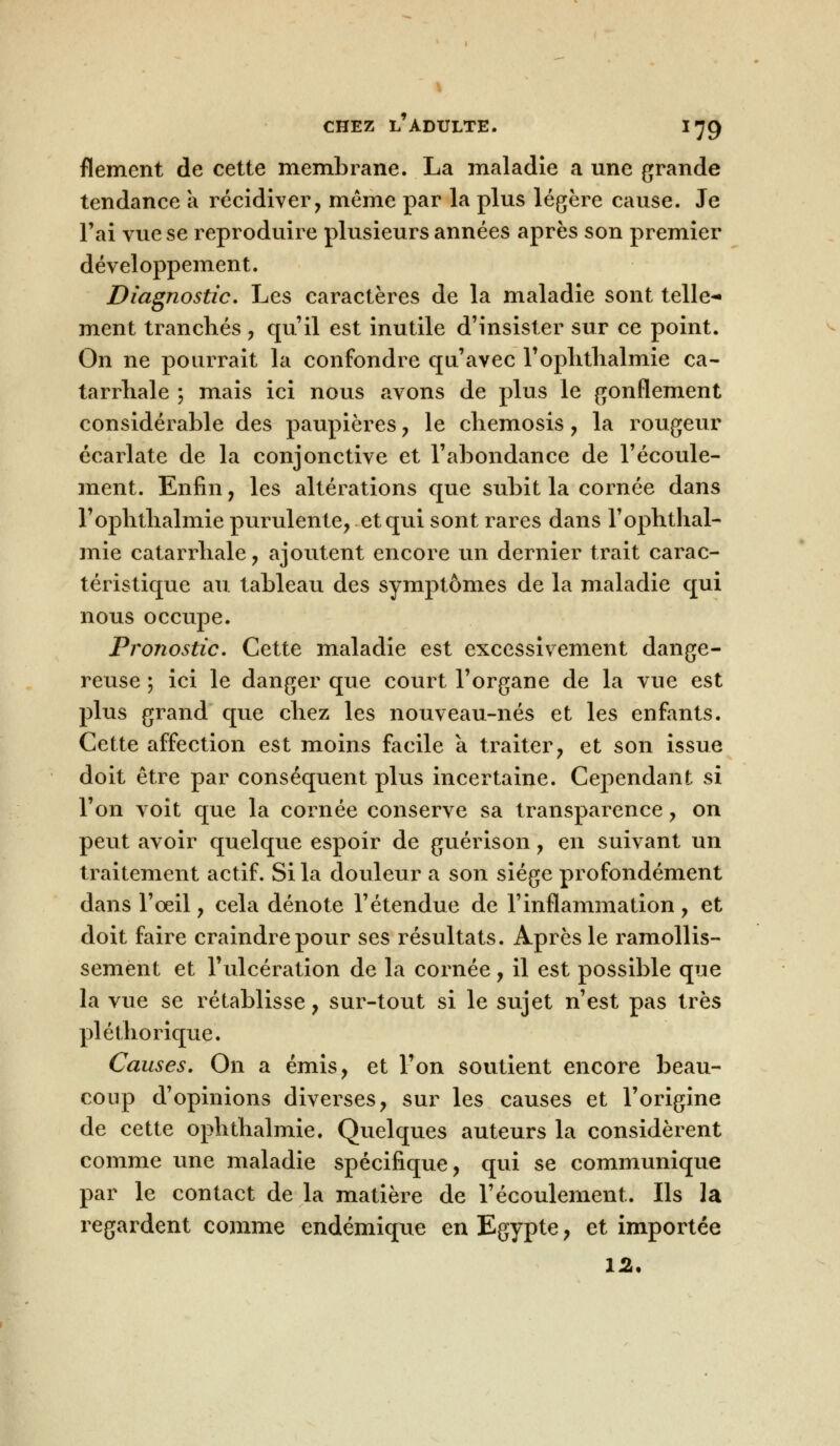 flement de cette membrane. La maladie a une grande tendance a récidiver, même par la plus légère cause. Je l'ai vue se reproduire plusieurs années après son premier développement. Diagnostic. Les caractères de la maladie sont telle- ment tranchés , qu'il est inutile d'insister sur ce point. On ne pourrait la confondre qu'avec l'oplitlialmie ca- tarrhale ; mais ici nous avons de plus le gonflement considérable des paupières , le chemosis, la rougeur écarlate de la conjonctive et l'abondance de l'écoule- ment. Enfin, les altérations que subit la cornée dans l'oplitlialmie purulente, et qui sont rares dans l'ophthal- mie catarrhale, ajoutent encore un dernier trait carac- téristique au tableau des symptômes de la maladie qui nous occupe. Pronostic. Cette maladie est excessivement dange- reuse ; ici le danger que court l'organe de la vue est plus grand que cliez les nouveau-nés et les enfants. Cette affection est moins facile à traiter, et son issue doit être par conséquent plus incertaine. Cependant si l'on voit que la cornée conserve sa transparence, on peut avoir quelque espoir de guérison, en suivant un traitement actif. Si la douleur a son siège profondément dans l'oeil, cela dénote l'étendue de l'inflammation , et doit faire craindre pour ses résultats. Après le ramollis- sement et l'ulcération de la cornée, il est possible que la vue se rétablisse, sur-tout si le sujet n'est pas très pléthorique. Causes. On a émis, et l'on soutient encore beau- coup d'opinions diverses, sur les causes et l'origine de cette ophthalmie. Quelques auteurs la considèrent comme une maladie spécifique, qui se communique par le contact de la matière de l'écoulement. Ils la regardent comme endémique en Egypte, et importée 12.