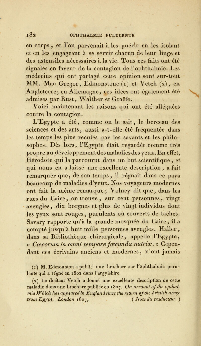 en corps, et l'on parvenait a les guérir en les isolant et en les engageant a se servir chacun de leur linge et des ustensiles nécessaires a la vie. Tous ces faits ont été signalés en faveur de la contagion de l'ophthalmie. Les médecins qui ont partagé cette opinion sont sur-tout MM. Mac Gregor, Edmonstone (i) et Vetch (2), en Angleterre; en Allemagne, ces idées ont également été admises par Rust, Walther et Graëfe. Voici maintenant les raisons qui ont été alléguées contre la contagion. L'Egypte a été, comme on le sait, le berceau des sciences et des arts, aussi a-t-elle été fréquentée dans les temps les plus reculés par les savants et les philo- sophes. Dès lors, l'Egypte était regardée comme très propre au développement des maladies des yeux. En effet, Hérodote qui la parcourut dans un but scientifique, et qui nous en a laissé une excellente description , a fait remarquer que, de son temps, il régnait dans ce pays beaucoup de maladies d'yeux. Nos voyageurs modernes ont fait la même remarque ; Volney dit que, dans les rues du Caire, on trouve , sur cent personnes, vingt aveugles, dix borgnes et plus de vingt individus dont les yeux sont rouges, purulents ou couverts de taches. Savary rapporte qu'a la grande mosquée du Caire, il a compté jusqu'à huit mille personnes aveugles. Haller, dans sa Bibliothèque chirurgicale, appelle l'Egypte, « Cœcorum in omni tempore fœcwida nutrix. » Cepen- dant ces écrivains anciens et modernes, n'ont jamais (1) M. Edmonston a public une brochure sur l'ophtlialmie puru- lente qui a régné en 1802 dans l'argylshire. (2) Le doéteur Vetch a donné une excellente description de cette maladie dans une brochure publiée en 1807. On account of the opthal- mia JVhich lias appeared in Englandsince the return ofthe bristish army trom Egypt. London 1807, ( JS'ote du traducteur. )