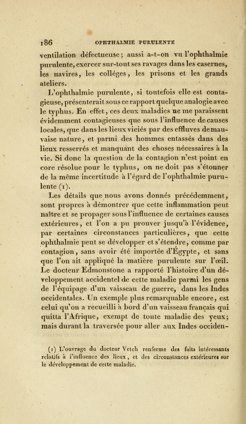 ventilation défectueuse ; aussi a-t-on vu l'ophtlialmie purulente, exercer sur-tout ses ravages dans les casernes, les navires, les collèges, les prisons et les grands ateliers. L'ophtlialmie purulente, si toutefois elle est conta- gieuse, présenterait sous ce rapport quelque analogie avec le typhus. En effet, ces deux maladies ne me paraissent évidemment contagieuses que sous l'influence de causes locales, que dans les lieux viciés par des effluves de mau- vaise nature, et parmi des hommes entassés dans des lieux resserrés et manquant des choses nécessaires à la vie. Si donc la question de la contagion n'est point en core résolue pour le typhus, on ne doit pas s'étonner de la même incertitude a l'égard de l'ophtlialmie puru- lente (i). Les détails que nous avons donnés précédemment, sont propres a démontrer que cette inflammation peut naître et se propager sous l'influence de certaines causes extérieures, et l'on a pu prouver jusqu'à l'évidence, par certaines circonstances particulières, que cette ophthalmie peut se développer et s'étendre, comme par contagion, sans avoir été importée d'Egypte, et sans que l'on ait appliqué la matière purulente sur l'œil. Le docteur Edmonstone a rapporté l'histoire d'un dé- veloppement accidentel de cette maladie parmi les gens de l'équipage d'un vaisseau de guerre, dans les Indes occidentales. Un exemple plus remarquable encore, est celui qu'on a recueilli a bord d'un vaisseau français qui quitta l'Afrique, exempt de toute maladie des yeux; mais durant la traversée pour aller aux Indes occiden- (i) L'ouvrage du docteur Vetcli renferme des faits intéressants relatifs à l'influence des lieux , et des circonslanc.es extérieures sur le développement de celte maladie.