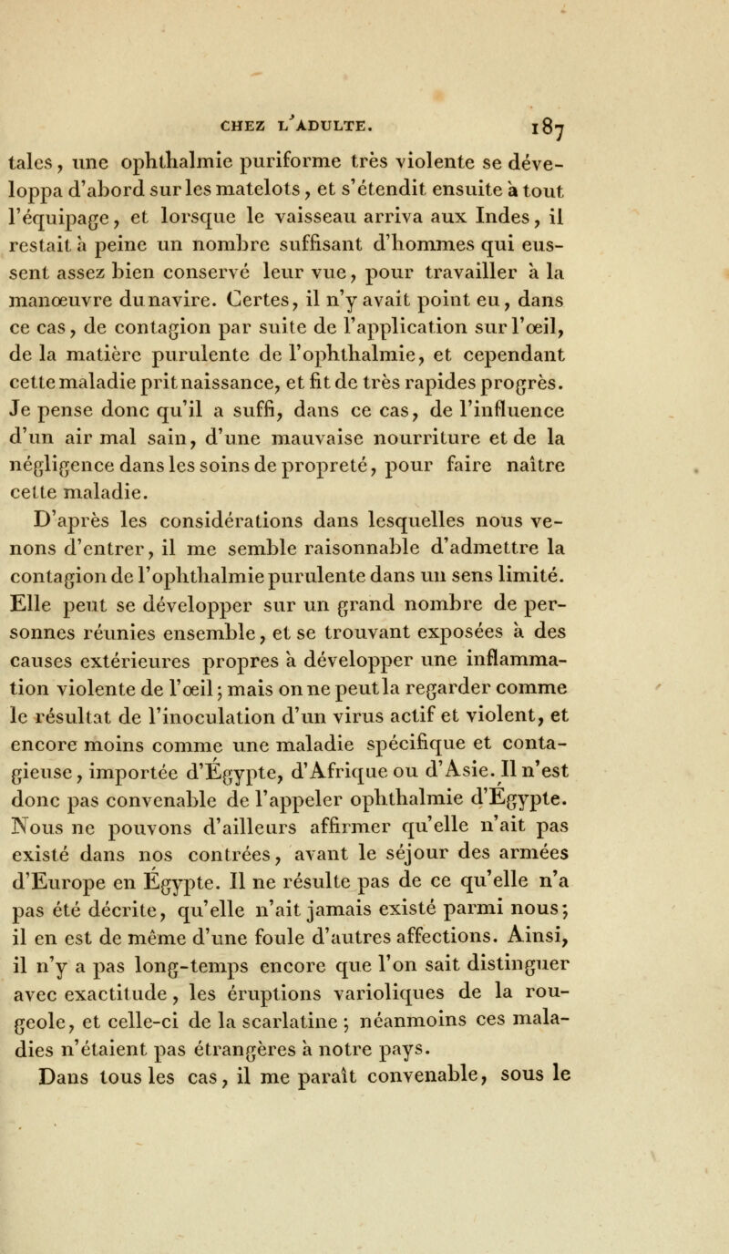 taies, une ophthalmie puriforme très violente se déve- loppa d'abord sur les matelots , et s'étendit ensuite a tout l'équipage , et lorsque le vaisseau arriva aux Indes , il restait a peine un nombre suffisant d'hommes qui eus- sent assez bien conservé leur vue , pour travailler a la manoeuvre dunavire. Certes, il n'y avait point eu, dans ce cas, de contagion par suite de l'application sur l'oeil, de la matière purulente de l'ophtlialmie, et cependant cette maladie prit naissance, et fit de très rapides progrès. Je pense donc qu'il a suffi, dans ce cas, de l'influence d'un air mal sain, d'une mauvaise nourriture et de la négligence dans les soins de propreté, pour faire naître cette maladie. D'après les considérations dans lesquelles nous ve- nons d'entrer, il me semble raisonnable d'admettre la contagion de l'ophtlialmie purulente dans un sens limité. Elle peut se développer sur un grand nombre de per- sonnes réunies ensemble, et se trouvant exposées a des causes extérieures propres a développer une inflamma- tion violente de l'œil ; mais on ne peutla regarder comme le résultat de l'inoculation d'un virus actif et violent, et encore moins comme une maladie spécifique et conta- gieuse, importée d'Egypte, d'Afrique ou d'Asie. Il n'est donc pas convenable de l'appeler ophthalmie d'Egypte. Nous ne pouvons d'ailleurs affirmer qu'elle n'ait pas existé dans nos contrées, avant le séjour des armées d'Europe en Egypte. Il ne résulte pas de ce qu'elle n'a pas été décrite, qu'elle n'ait jamais existé parmi nous; il en est de même d'une foule d'autres affections. Ainsi, il n'y a pas long-temps encore que l'on sait distinguer avec exactitude, les éruptions varioliques de la rou- geole, et celle-ci de la scarlatine ; néanmoins ces mala- dies n'étaient pas étrangères a notre pays. Dans tous les cas, il me paraît convenable, sous le