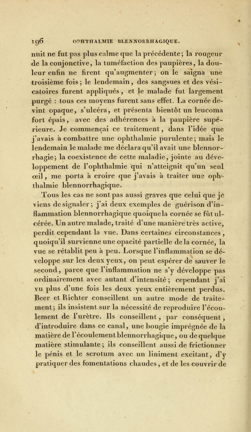 IÇ)6 OPHTHALMIE BLENNORRHAGIQUE. nuit ne fut pas plus calme que la précédente ; la rougeur de la conjonctive, la tuméfaction des paupières, la dou- leur enfin ne firent qu'augmenter; on le saigna une troisième fois ; le lendemain, des sangsues et des vési- catoires furent appliqués, et le malade fut largement purgé : tous ces moyens furent sans effet. La cornée de- vint opaque, s'ulcéra, et présenta bientôt un leucoma fort épais, avec des adhérences a la paupière supé- rieure. Je commençai ce traitement, dans l'idée que j'avais a combattre une ophthalmie purulente; mais le lendemain le malade me déclara qu'il avait une blennor- rhagie; la coexistence de cette maladie, jointe au déve- loppement de l'ophthalmie qui n'atteignit qu'un seul oeil, me porta a croire que j'avais a traiter une oph- thalmie blennorrhagique > Tous les cas ne sont pas aussi graves que celui que je viens de signaler; j'ai deux exemples de guérison d'in- flammation blennorrhagique quoique la cornée se fût ul- cérée. Un autre malade, traité d'une manière très active, perdit cependant la vue. Dans certaines circonstances , quoiqu'il survienne une opacité partielle delà cornée, la vue se rétablit peu a peu. Lorsque l'inflammation se dé- veloppe sur les deux yeux, on peut espérer de sauver le second, parce que l'inflammation ne s'y développe pas ordinairement avec autant d'intensité ; cependant j'ai vu plus d'une fois les deux yeux entièrement perdus. Béer et Richter conseillent un autre mode de traite-^ ment; ils insistent sur la nécessité de reproduire l'écou- lement de l'urètre. Ils conseillent, par conséquent, d'introduire dans ce canal, une bougie imprégnée de la matière de l'écoulement blennorrhagique, ou de quelque matière stimulante ; ils conseillent aussi de frictionner le pénis et le scrotum avec un Uniment excitant, d'y pratiquer des fomentations chaudes, et de les couvrir de