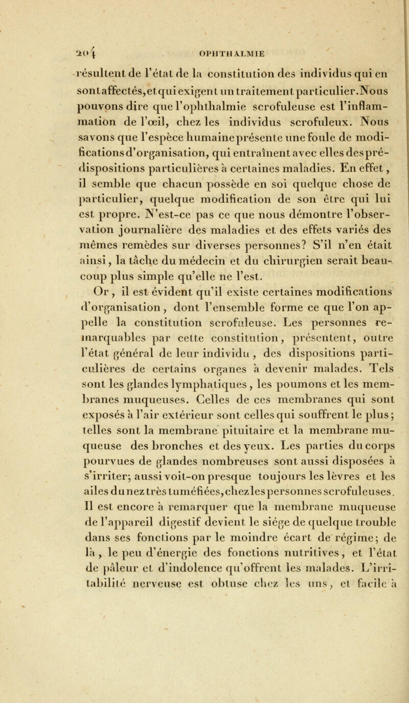 résultent de l'état de la constitution des individus qui en sontaffectés,etqui exigent un traitement particulier.Nous pouvons dire que l'ophthalmie scrofuleuse est l'inflam- mation de l'oeil, chez les individus scrofuleux. Nous savons que l'espèce humaine présente une foule de modi- fications d'organisation, qui entraînent avec elles des pré- dispositions particulières a certaines maladies. En effet, il semble que chacun possède en soi quelque chose de particulier, quelque modification de son être qui lui est propre. N'est-ce pas ce que nous démontre l'obser- vation journalière des maladies et des effets variés des mêmes remèdes sur diverses personnes? S'il n'en était ainsi, la tâche du médecin et du chirurgien serait beau- coup plus simple qu'elle ne l'est. Or , il est évident qu'il existe certaines modifications d'organisation, dont l'ensemble forme ce que l'on ap- pelle la constitution scrofuleuse. Les personnes re- marquables par cette constitution, présentent, outre l'état général de leur individu , des dispositions parti- culières de certains organes a devenir malades. Tels sont les glandes lymphatiques, les poumons et les mem- branes muqueuses. Celles de ces membranes qui sont exposés a l'air extérieur sont celles qui souffrent le plus ; telles sont la membrane pituitaire et la membrane mu- queuse des bronches et des yeux. Les parties du corps pourvues de glandes nombreuses sont aussi disposées a s'irriter-, aussi voit-on presque toujours les lèvres et les ailes du nez très tuméfiées, chez les personnes scrofuleuses. Il est encore a remarquer que la membrane muqueuse de l'appareil digestif devient le siège de quelque trouble dans ses fonctions par le moindre écart de régime; de la , le peu d'énergie des fonctions nutritives, et l'état de pâleur et d'indolence qu'offrent les malades. L'irri- tabilité nerveuse est obtuse chez les uns, et facile à