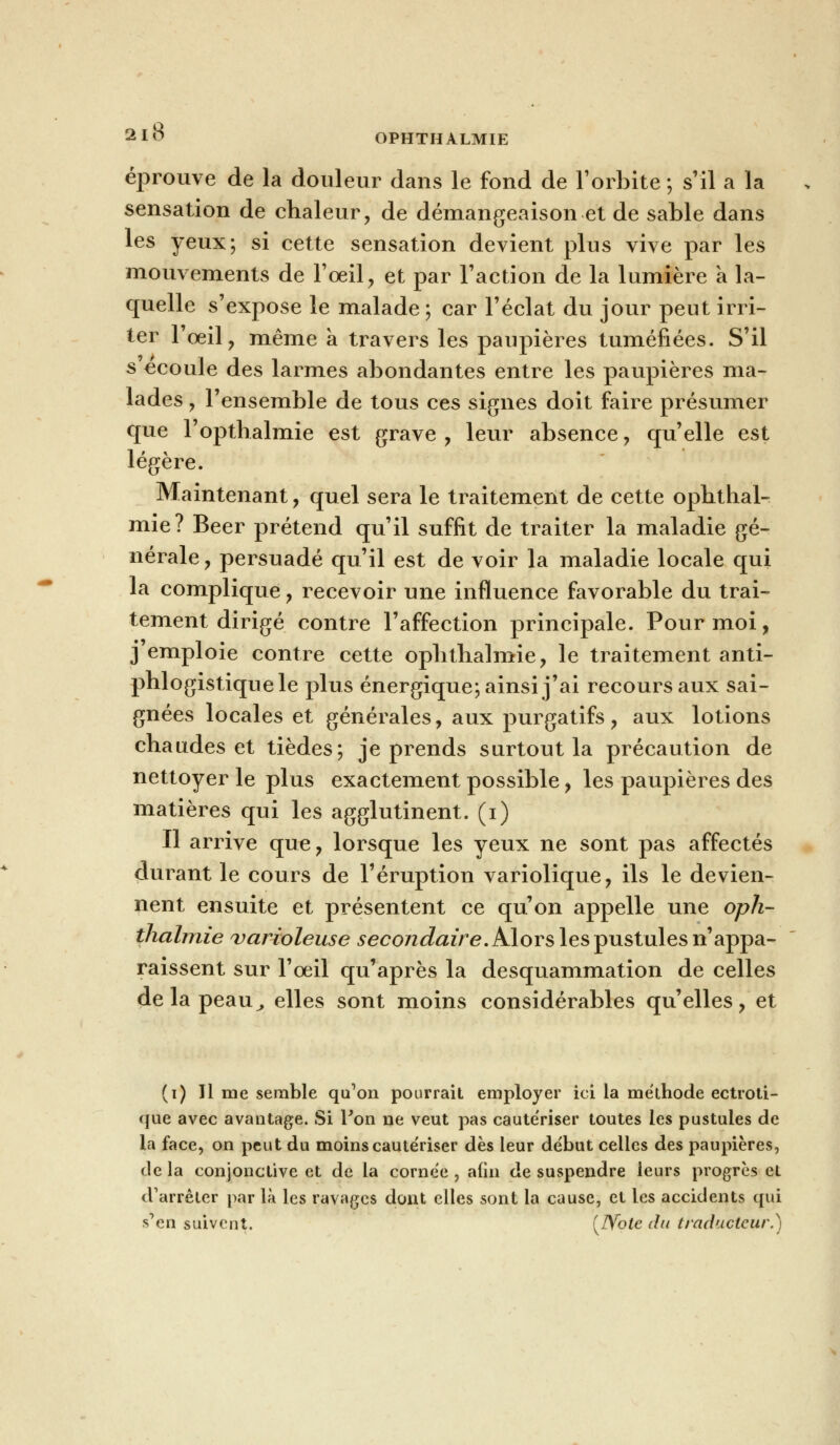 OPHTHALMIE éprouve de la douleur dans le fond de l'orbite ; s'il a la sensation de chaleur, de démangeaison et de sable dans les yeux; si cette sensation devient plus vive par les mouvements de l'œil, et par l'action de la lumière a la- quelle s'expose le malade; car l'éclat du jour peut irri- ter l'œil, même à travers les paupières tuméfiées. S'il s écoule des larmes abondantes entre les paupières ma- lades y l'ensemble de tous ces signes doit faire présumer que l'opthalmie est grave , leur absence ? qu'elle est légère. Maintenant, quel sera le traitement de cette ophthal- mie? Béer prétend qu'il suffit de traiter la maladie gé- nérale, persuadé qu'il est de voir la maladie locale qui la complique, recevoir une influence favorable du trai- tement dirigé contre l'affection principale. Pour moi, j'emploie contre cette oplithalmie, le traitement anti- phlogistiquele plus énergique; ainsi j'ai recours aux sai- gnées locales et générales, aux purgatifs , aux lotions chaudes et tièdes; je prends surtout la précaution de nettoyer le plus exactement possible, les paupières des matières qui les agglutinent, (i) Il arrive que, lorsque les yeux ne sont pas affectés durant le cours de l'éruption variolique, ils le devien- nent ensuite et présentent ce qu'on appelle une opli- thalmie varioleuse secondaire. Alors les pustules n'appa- raissent sur l'œil qu'après la desquammation de celles delapeau^, elles sont moins considérables qu'elles, et (i) Il me semble qu'on pourrait employer ici la méthode ectroti- cjue avec avantage. Si Ton ne veut pas caute'riser toutes les pustules de la face, on peut du moins cautériser dès leur début celles des paupières, de la conjonctive et de la cornée , afin de suspendre leurs progrès et d'arrêter par là les ravages dont elles sont la cause, et les accidents qui •s'en suivent. {JS'ote du traducteur.)