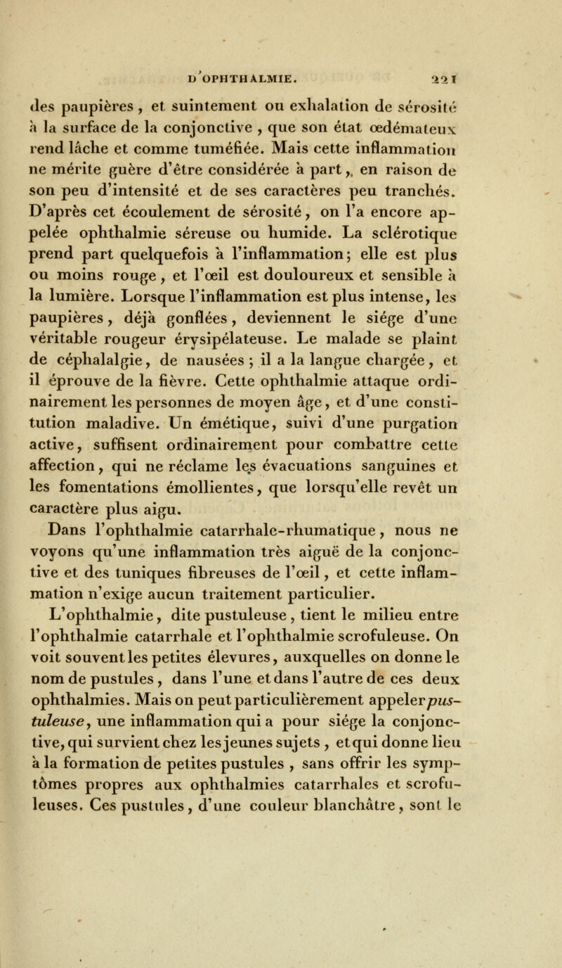 D OPHTHALMIE. 22 ï des paupières, et suintement ou exhalation de sérosité a la surface de la conjonctive , que son état œdémateux rend lâche et comme tuméfiée. Mais cette inflammation ne mérite guère d'être considérée à part,, en raison de son peu d'intensité et de ses caractères peu tranchés. D'après cet écoulement de sérosité , on l'a encore ap- pelée ophthalmie séreuse ou humide. La sclérotique prend part quelquefois a l'inflammation; elle est plus ou moins rouge, et l'oeil est douloureux et sensible à la lumière. Lorsque l'inflammation est plus intense, les paupières, déjà gonflées, deviennent le siège d'une véritable rougeur érysipélateuse. Le malade se plaint de céphalalgie, de nausées ; il a la langue chargée, et il éprouve de la fièvre. Cette ophthalmie attaque ordi- nairement les personnes de moyen âge, et d'une consti- tution maladive. Un émétique, suivi d'une purgation active, suffisent ordinairement pour combattre cette affection, qui ne réclame les évacuations sanguines et les fomentations émollientes, que lorsqu'elle revêt un caractère plus aigu. Dans l'ophthalmie catarrhale-rhumatique, nous ne voyons qu'une inflammation très aiguë de la conjonc- tive et des tuniques fibreuses de l'oeil, et cette inflam- mation n'exige aucun traitement particulier. L'ophthalmie, dite pustuleuse , tient le milieu entre l'ophthalmie catarrhale et l'ophthalmie scrofuleuse. On voit souvent les petites élevures, auxquelles on donne le nom de pustules , dans l'une et dans l'autre de ces deux ophthalmies. Mais on peut particulièrement appelerp^j- tuleuse, une inflammation qui a pour siège la conjonc- tive, qui survient chez les jeunes sujets , et qui donne lieu a la formation de petites pustules , sans offrir les symp- tômes propres aux ophthalmies catarrhales et scrofu- leuses. Ces pustules, d'une couleur blanchâtre, sont le