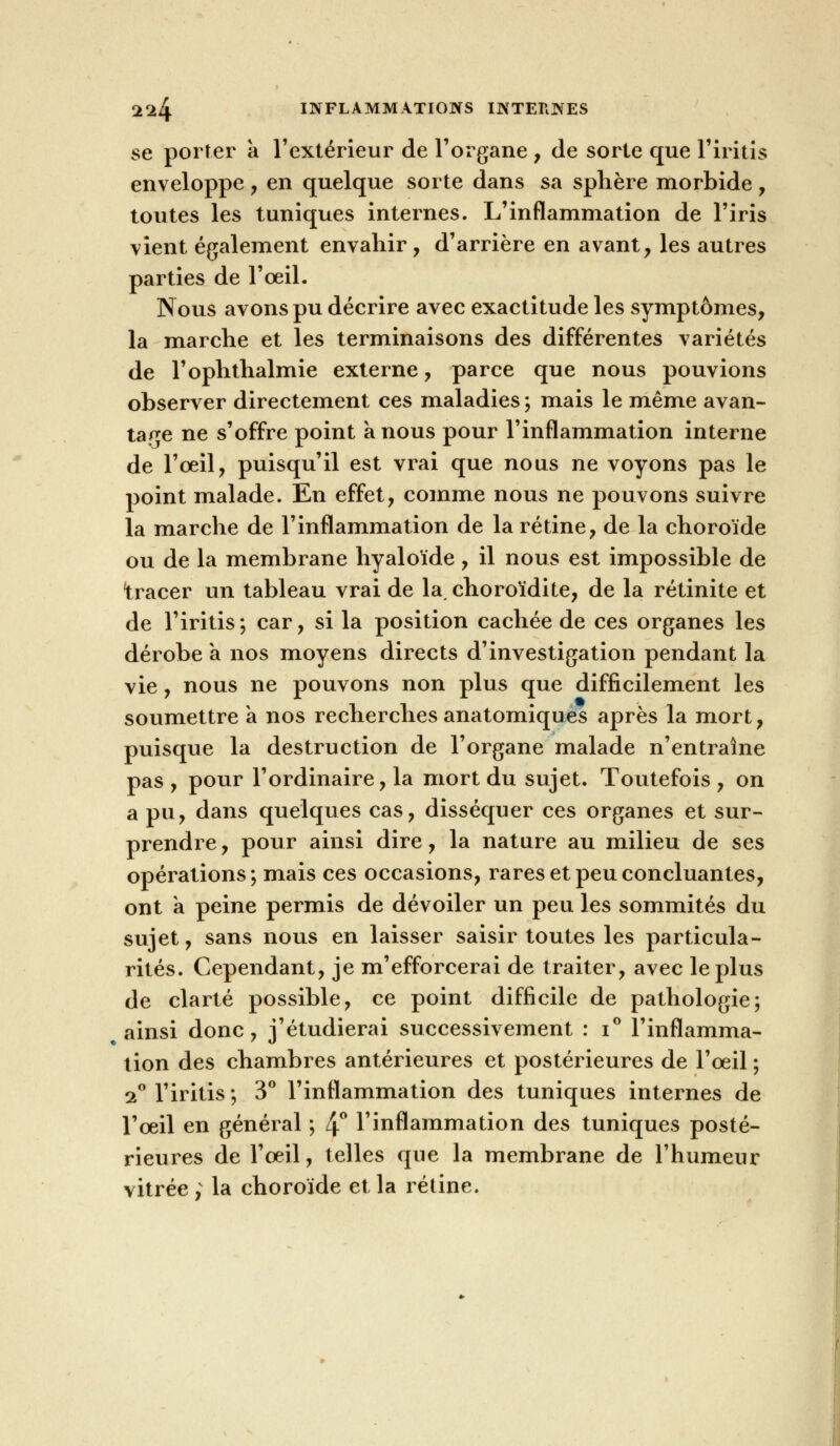 se porter a l'extérieur de l'organe, de sorte que l'iritis enveloppe , en quelque sorte dans sa sphère morbide , toutes les tuniques internes. L'inflammation de l'iris vient également envahir , d'arrière en avant, les autres parties de l'œil. Nous avons pu décrire avec exactitude les symptômes, la marche et les terminaisons des différentes variétés de l'ophthalmie externe, parce que nous pouvions observer directement ces maladies ; mais le même avan- tage ne s'offre point à nous pour l'inflammation interne de l'oeil, puisqu'il est vrai que nous ne voyons pas le point malade. En effet, comme nous ne pouvons suivre la marche de l'inflammation de la rétine, de la choroïde ou de la membrane hyaloïde , il nous est impossible de tracer un tableau vrai de la, choroïdite, de la rétinite et de l'iritis; car, si la position cachée de ces organes les dérobe a nos moyens directs d'investigation pendant la vie, nous ne pouvons non plus que difficilement les soumettre a nos recherches anatomiques après la mort, puisque la destruction de l'organe malade n'entraîne pas , pour l'ordinaire, la mort du sujet. Toutefois , on a pu, dans quelques cas, disséquer ces organes et sur- prendre , pour ainsi dire, la nature au milieu de ses opérations; mais ces occasions, rares et peu concluantes, ont a peine permis de dévoiler un peu les sommités du sujet, sans nous en laisser saisir toutes les particula- rités. Cependant, je m'efforcerai de traiter, avec le plus de clarté possible, ce point difficile de pathologie; ainsi donc, j'étudierai successivement : i° l'inflamma- tion des chambres antérieures et postérieures de l'oeil ; 2° l'iritis ; 3° l'inflammation des tuniques internes de l'oeil en général ; 4° l'inflammation des tuniques posté- rieures de l'oeil, telles que la membrane de l'humeur vitrée ; la choroïde et la rétine.