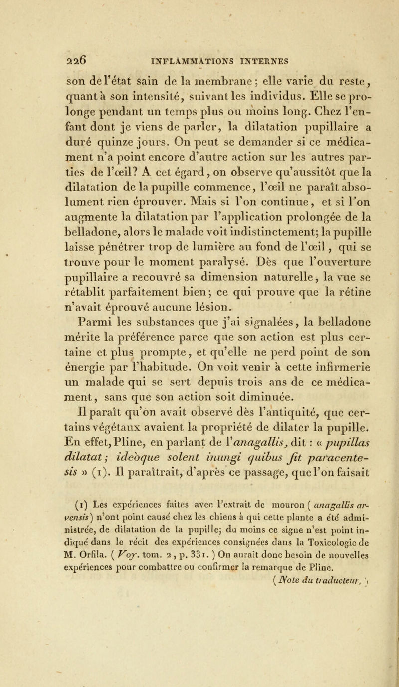 son de l'état sain de la membrane; elle varie du reste, quanta son intensité, suivant les individus. Elle se pro- longe pendant un temps plus ou moins long. Chez l'en- fant dont je viens de parler, la dilatation pupillaire a duré quinze jours. On peut se demander si ce médica- ment n'a point encore d'autre action sur les autres par- ties de l'oeil? A cet égard, on observe qu'aussitôt que la dilatation de la pupille commence, l'œil ne paraît abso- lument rien éprouver. Mais si l'on continue, et si Ton augmente la dilatation par l'application prolongée de la belladone, alors le malade voit indistinctement; la pupille laisse pénétrer trop de lumière au fond de l'œil, qui se trouve pour le moment paralysé. Dès que l'ouverture pupillaire a recouvré sa dimension naturelle, la vue se rétablit parfaitement bien; ce qui prouve que la rétine n'avait éprouvé aucune lésion. Parmi les substances que j'ai signalées, la belladone mérite la préférence parce que son action est plus cer- taine et plus prompte, et qu'elle ne perd point de son énergie par l'habitude. On voit venir a cette infirmerie un malade qui se sert depuis trois ans de ce médica- ment, sans que son action soit diminuée. Il paraît qu'on avait observé dès l'antiquité, que cer- tains végétaux avaient la propriété de dilater la pupille. En effet, Pline, en parlant de ïanagallis,, dit : « pupillas dilatât ; ideoque soient inungi quibus fit paracente- sis » (i). Il paraîtrait, d'après ce passage, que l'on faisait (i) Les expériences faites avec l'extrait de mouron ( anagallis ar- vensis) n'ont point causé chez les chiens à qui cette plante a été admi- nistrée, de dilatation de la pupille; du moins ce signe n'est point in- diqué dans le récit des expériences consignées clans la Toxicologie de M. Orfîla. ( Voy. tom. 2 , p. 331. ) On aurait donc besoin de nouvelles expériences pour combattre ou confirmer la remarque de Pline. (JVole du traducteur, \