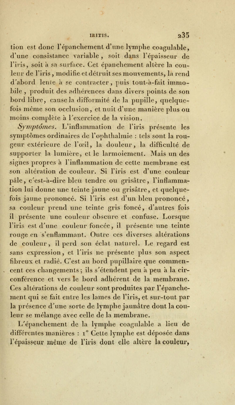 tion est donc répancliement d'une lymplie coagulable, d'une consistance variable , soit dans l'épaisseur de l'iris, soit à sa surface. Cet épancliement altère la cou- leur de l'iris , modifie et détruit ses mouvements, la rend d'abord lenie a se contracter, puis tout-a-fait immo- bile , produit des adhérences dans divers points de son bord libre, cause la difformité de la pupille, quelque- fois même son occlusion, et nuit d'une manière plus ou moins complète a l'exercice de la vision. Symptômes. L'inflammation de l'iris présente les symptômes ordinaires de l'ophthalmie : tels sont la rou- geur extérieure de l'œil, la douleur, la difficulté de supporter la lumière, et le larmoiement. Mais un des signes propres à l'inflammation de cette membrane est son altération de couleur. Si l'iris est d'une couleur pâle, c'est-à-dire bleu tendre ou grisâtre, l'inflamma- tion lui donne une teinte jaune ou grisâtre, et quelque- fois jaune prononcé. Si l'iris est d'un bleu prononcé, sa couleur prend une teinte gris foncé, d'autres fois il présente une couleur obscure et confuse. Lorsque l'iris est d'une couleur foncée, il présente une teinte rouge en s'enflammant. Outre ces diverses altérations de couleur, il perd son éclat naturel. Le regard est sans expression, et l'iris ne présente plus son aspect fibreux et radié. C'est au bord pupillaire que commen- cent ces changements ; ils s'étendent peu a peu a la cir- conférence et vers le bord adhérent de la membrane. Ces altérations de couleur sont produites par l'épanche- ment qui se fait entre les lames de l'iris, et sur-tout par la présence d'une sorte de lymphe jaunâtre dont la cou- leur se mélange avec celle de la membrane. L'épanchement de la lymphe coagulable a lieu de différentes manières : i° Cette lymphe est déposée dans l'épaisseur même de l'iris dont elle altère la couleur,