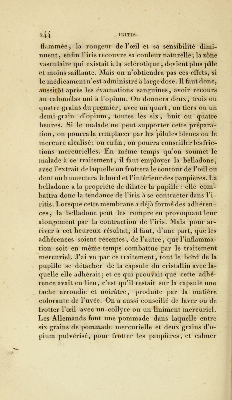 •>44 niiTis. flammée, la rougeur de l'œil et sa sensibilité dimi- nuent, enfin l'iris recouvre sa couleur naturelle; la zone vasculaire qui existait a la sclérotique, devient pi us pâle et moins saillante. Mais on n'obtiendra pas ces effets* si le médicament n'est administré a large dose. Il faut donc, aussitôt après les évacuations sanguines, avoir recours au calomélas uni a l'opium. On donnera deux, trois ou quatre grains du premier, avec un quart, un tiers ou un demi-grain d'opium, toutes les six, huit ou quatre heures. Si le malade ne peut supporter cette prépara- tion, on pourra la remplacer par les pilules bleues ou le mercure alcalisé; ou enfin, on pourra conseiller les fric- tions mercurielles. En même temps qu'on soumet le malade à ce traitement, il faut employer la belladone, avec l'extrait delaquelle on frottera le contour de l'oeil ou dont on humectera lebord et l'intérieur des paupières. La belladone a la propriété de dilater la pupille : elle com- battra donc la tendance de l'iris a se contracter dans l'i- ritis. Lorsque cette membrane a déjà formé des adhéren- ces , la belladone peut les rompre en provoquant leur alongement par la contraction de l'iris. Mais pour ar- river a cet heureux résultat, il faut, d'une part, que les adhérences soient récentes, de l'autre, que l'inflamma- tion soit en même temps combattue par le traitement mercuriel. J'ai vu par ce traitement, tout le bord de la pupille se détacher de la capsule du cristallin avec la- quelle elle adhérait; et ce qui prouvait que cette adhé- rence avait eu lieu, c'est qu'il restait sur la capsule une tache arrondie et noirâtre, produite par la matière colorante de l'uvée. On a aussi conseillé de laver ou de frotter l'oeil avec un collyre ou un liniment mercuriel. Les Allemands font une pommade dans laquelle entre six grains de pommade mercurielle et deux grains d'o- pium pulvérisé, pour frotter les paupières, et calmer