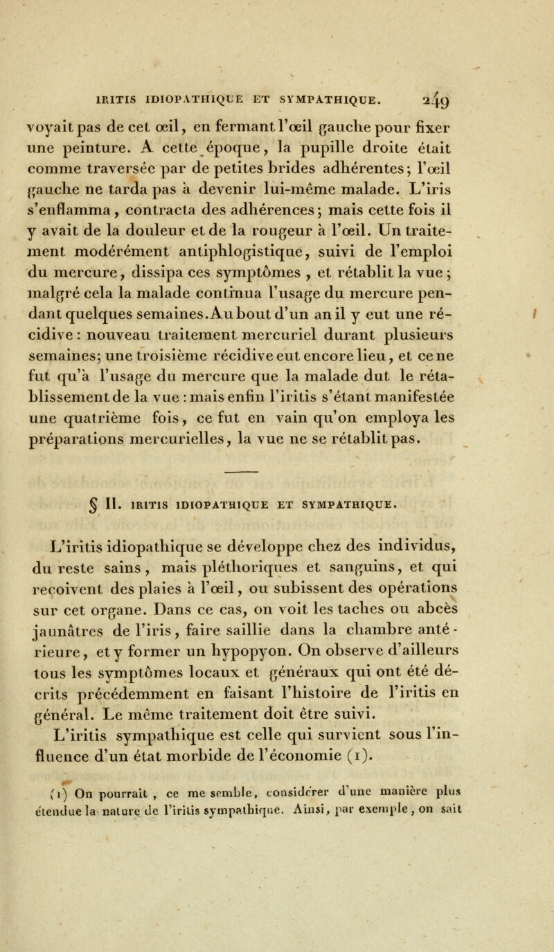 1RITIS IDI0PATH1QUE ET SYMPATHIQUE. l/^Q voyait pas de cet œil, en fermant l'œil gauche pour fixer une peinture. A cette époque, la pupille droite était comme traversée par de petites brides adhérentes; l'œil gauche ne tarda pas a devenir lui-même malade. L'iris s'enflamma, contracta des adhérences ; mais cette fois il y avait de la douleur et de la rougeur a l'œil. Un traite- ment modérément antiphlogistique, suivi de l'emploi du mercure , dissipa ces symptômes , et rétablit la vue ; malgré cela la malade continua l'usage du mercure pen- dant quelques semaines. Aubout d'un an il y eut une ré- cidive : nouveau traitement mercuriel durant plusieurs semaines; une troisième récidive eut encore lieu , et ce ne fut qu'a l'usage du mercure que la malade dut le réta- blissement de la vue : mais enfin l'iritis s'étant manifestée une quatrième fois, ce fut en vain qu'on employa les préparations mercurielles, la vue ne se rétablit pas. § II. 1R1TIS 1DIOPATH1QUE ET SYMPATHIQUE. L'iritis idiopathique se développe chez des individus, du reste sains, mais pléthoriques et sanguins, et qui reçoivent des plaies a l'œil, ou subissent des opérations sur cet organe. Dans ce cas, on voit les taches ou abcès jaunâtres de l'iris, faire saillie dans la chambre anté- rieure, et y former un hypopyon. On observe d'ailleurs tous les symptômes locaux et généraux qui ont été dé- crits précédemment en faisant l'histoire de l'iritis en général. Le même traitement doit être suivi. L'iritis sympathique est celle qui survient sous l'in- fluence d'un état morbide de l'économie (i). (i) On pourrait , ce me semble, considérer d'une manière plus étendue la nature de Firitis sympathique. Ainsi, par exemple ; on sait