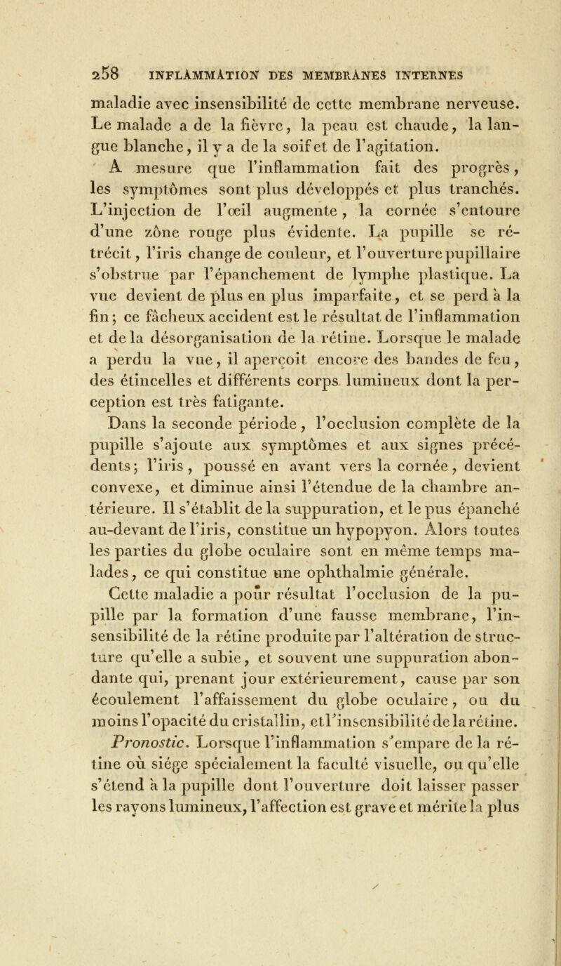 maladie avec insensibilité de cette membrane nerveuse. Le malade a de la fièvre , la peau est chaude , la lan- gue blanche, il y a de la soif et de l'agitation. A mesure que l'inflammation fait des progrès, les symptômes sont plus développés et plus tranchés. L'injection de l'oeil augmente, la cornée s'entoure d'une zone rouge plus évidente. La pupille se ré- trécit, l'iris change de couleur, et l'ouverture pupillaire s'obstrue par l'épanchement de lymphe plastique. La vue devient de plus en plus imparfaite, et se perd a la fin ; ce fâcheux accident est le résultat de l'inflammation et delà désorganisation de la rétine. Lorsque le malade a perdu la vue, il aperçoit encore des bandes de feu, des étincelles et différents corps lumineux dont la per- ception est très fatigante. Dans la seconde période, l'occlusion complète de la pupille s'ajoute aux symptômes et aux signes précé- dents; l'iris, poussé en avant vers la cornée, devient convexe, et diminue ainsi l'étendue de la chambre an- térieure. Il s'établit de la suppuration, et le pus épanché au-devant de l'iris, constitue un hypopyon. Alors toutes les parties du globe oculaire sont en même temps ma- lades, ce qui constitue une ophthalmie générale. Cette maladie a pour résultat l'occlusion de la pu- pille par la formation d'une fausse membrane, l'in- sensibilité de la rétine produite par l'altération de struc- ture qu'elle a subie, et souvent une suppuration abon- dante qui, prenant jour extérieurement, cause par son écoulement l'affaissement du globe oculaire, ou du moins l'opacité du cristallin, etrinsensibilité de la rétine. Pronostic. Lorsque l'inflammation s'empare de la ré- tine où siège spécialement la faculté visuelle, ou qu'elle s'étend a la pupille dont l'ouverture doit laisser passer les rayons lumineux, l'affection est grave et mérite la plus