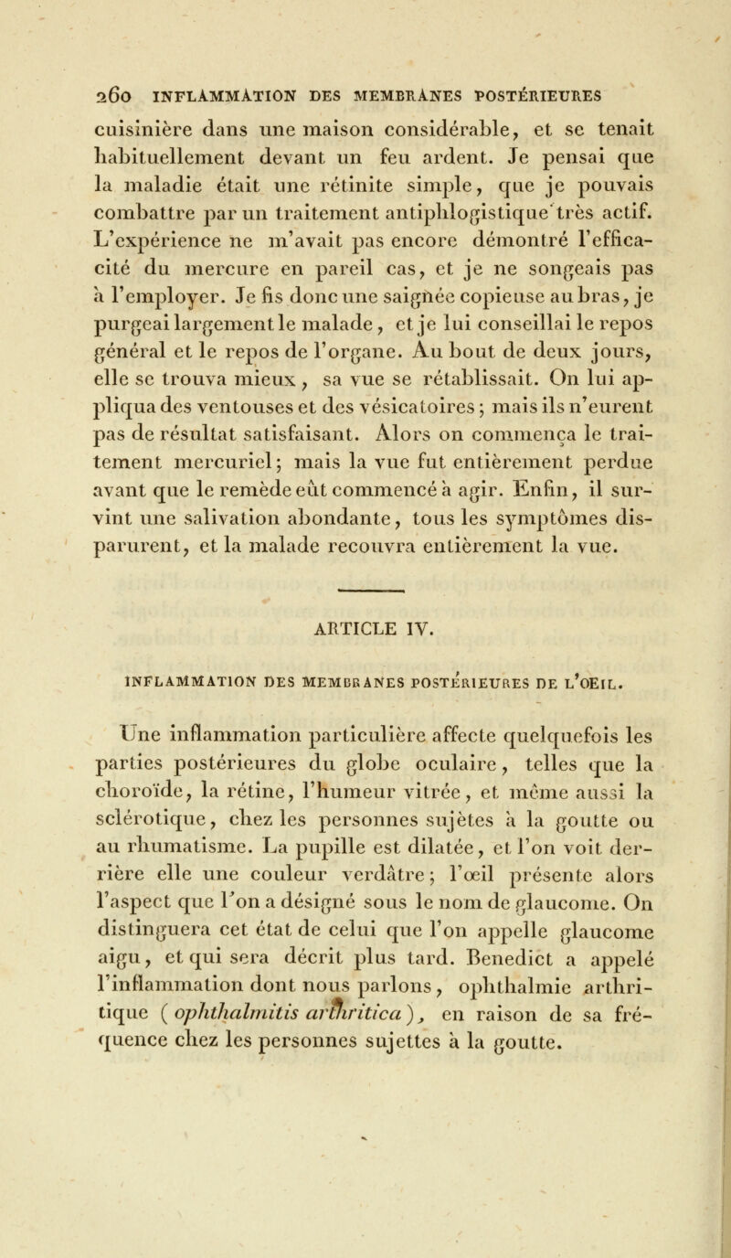 cuisinière dans une maison considérable, et se tenait habituellement devant un feu ardent. Je pensai que la maladie était une rétinite simple, que je pouvais combattre par un traitement antiphlogistique'très actif. L'expérience ne m'avait pas encore démontré l'effica- cité du mercure en pareil cas, et je ne songeais pas à l'employer. Je fis donc une saignée copieuse au bras , je purgeai largement le malade , et je lui conseillai le repos général et le repos de l'organe. Au bout de deux jours, elle se trouva mieux , sa vue se rétablissait. On lui ap- pliqua des ventouses et des vésicatoires ; mais ils n'eurent pas de résultat satisfaisant. Alors on commença le trai- tement mercuriel; mais la vue fut entièrement perdue avant que le remède eût commencé a agir. Enfin, il sur- vint une salivation abondante, tous les symptômes dis- parurent, et la malade recouvra entièrement la vue. ARTICLE IV. INFLAMMATION DES MEMBRANES POSTERIEURES DE l'oEIL. Une inflammation particulière affecte quelquefois les parties postérieures du globe oculaire, telles que la choroïde, la rétine, l'humeur vitrée, et même aussi la sclérotique, chez les personnes sujêtes a la goutte ou au rhumatisme. La pupille est dilatée, et l'on voit der- rière elle une couleur verdâtre ; l'œil présente alors l'aspect que Ton a désigné sous le nom de glaucome. On distinguera cet état de celui que l'on appelle glaucome aigu, et qui sera décrit plus tard. Benedict a appelé l'inflammation dont nous parlons , ophthalmie arthri- tique ( ophthalmitis aruiritica ), en raison de sa fré- quence chez les personnes sujettes a la goutte.