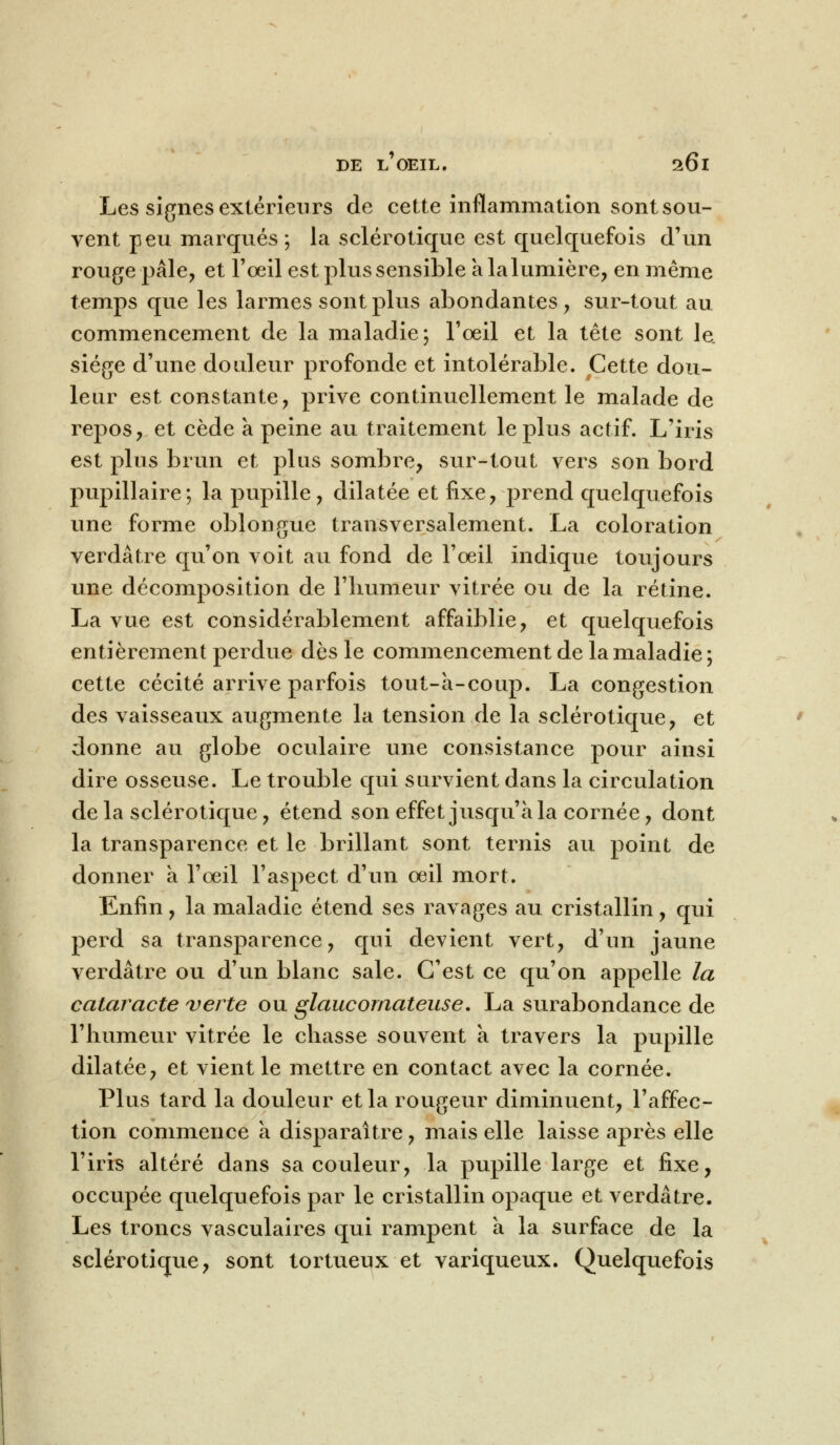 Les signes extérieurs de cette inflammation sont sou- vent peu marqués ; la sclérotique est quelquefois d'un rouge pâle, et l'oeil est plus sensible a la lumière, en même temps que les larmes sont plus abondantes, sur-tout au commencement de la maladie; l'oeil et la tête sont le. siège d'une douleur profonde et intolérable. Cette dou- leur est constante, prive continuellement le malade de repos, et cède à peine au traitement le plus actif. L'iris est plus brun et plus sombre, sur-tout vers son bord pupillaire; la pupille, dilatée et fixe, prend quelquefois une forme oblongue transversalement. La coloration verdâtre qu'on voit au fond de l'œil indique toujours une décomposition de l'humeur vitrée ou de la rétine. La vue est considérablement affaiblie, et quelquefois entièrement perdue dès le commencement de la maladie ; cette cécité arrive parfois tout-à-coup. La congestion des vaisseaux augmente la tension de la sclérotique, et donne au globe oculaire une consistance pour ainsi dire osseuse. Le trouble qui survient dans la circulation delà sclérotique, étend son effet jusqu'à la cornée, dont la transparence et le brillant sont ternis au point de donner à l'œil l'aspect d'un œil mort. Enfin, la maladie étend ses ravages au cristallin, qui perd sa transparence, qui devient vert, d'un jaune verdâtre ou d'un blanc sale. C'est ce qu'on appelle la cataracte verte ou glaucomateuse. La surabondance de l'humeur vitrée le chasse souvent a travers la pupille dilatée, et vient le mettre en contact avec la cornée. Plus tard la douleur et la rougeur diminuent, l'affec- tion commence à disparaître, mais elle laisse après elle l'iris altéré dans sa couleur, la pupille large et fixe, occupée quelquefois par le cristallin opaque et verdâtre. Les troncs vasculaires qui rampent a la surface de la sclérotique, sont tortueux et variqueux. Quelquefois