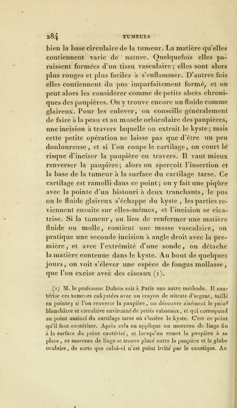 bien la base circulaire de la tumeur. La matière qu elles contiennent varie de nature. Quelquefois elles pa- raissent formées d'un tissu vasculaire ; elles sont alors plus rouges et plus faciles à s'enflammer. D'autres fois elles contiennent du pus imparfaitement formé, et on peut alors les considérer comme de petits abcès chroni- ques des paupières. On y trouve encore un fluide comme glaireux. Pour les enlever, on conseille généralement de faire a la peau et au muscle orbiculaire des paupières, une incision a travers laquelle on extrait le kyste ; mais cette petite opération ne laisse pas que d'être un peu douloureuse, et si l'on coupe le cartilage, on court le risque d'inciser la paupière en travers. Il vaut mieux renverser la paupière; alors on aperçoit l'insertion et la base de la tumeur a la surface du cartilage tarse. Ce cartilage est ramolli dans ce point ; on y fait une piqûre avec la pointe d'un bistouri a deux tranchants, le pus ou le fluide glaireux s'échappe du kyste , les parties re- viennent ensuite sur elles-mêmes, et l'incision se cica- trise. Si la tumeur, au lieu de renfermer une matière fluide ou molle, contient une masse vasculaire, on pratique une seconde incision à angle droit avec la pre- mière, et avec l'extrémité d'une sonde, on détache la matière contenue dans le kyste. Au bout de quelques jours, on voit s'élever une espèce de fongus mollasse, que l'on excise avec des ciseaux (i). (ij M. le professeur Dubois suit à Paris une autre méthode. IL cau- te'rise ces tumeurs enkyste'es avec un crayon de nitrate d'argent, taille en pointe; si Ton renverse la paupière, on de'couvre aisc'ment le point blanchâtre et circulaire environne de petits vaisseaux , et qui correspond au point aminci du cartilage tarse où s'insère le kyste. C'est ce point qu'il faut caute'riser. Après cela on applique un morceau de linge fin à la surface du point cautérise', et lorsqu'on remet la paupière à sa place, ce morceau de linge se trouve place' entre la paupière et le globe oculaire, de sorte que celui-ci îvest point irrite' par le caustique. Au