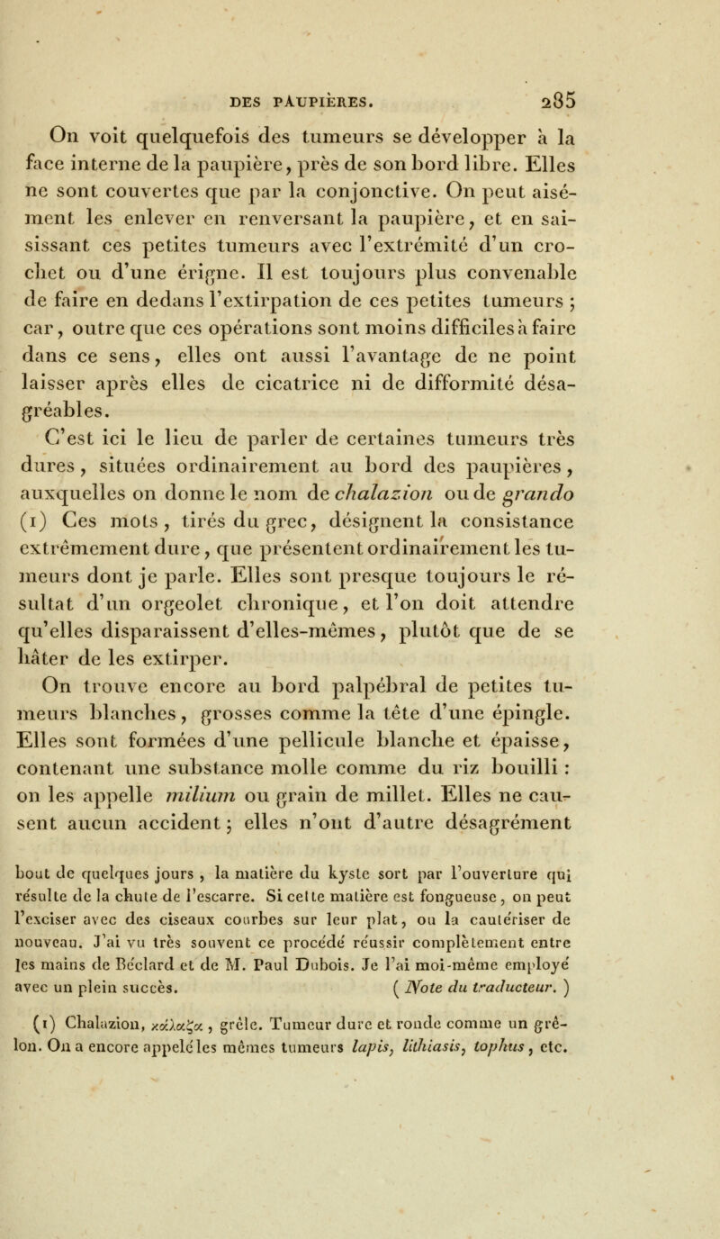 On voit quelquefois des tumeurs se développer à la face interne de la paupière, près de son bord libre. Elles ne sont couvertes que par la conjonctive. On peut aisé- ment les enlever en renversant la paupière, et en sai- sissant ces petites tumeurs avec l'extrémité d'un cro- chet ou d'une érigne. Il est toujours plus convenable de faire en dedans l'extirpation de ces petites tumeurs ; car, outre que ces opérations sont moins difficiles à faire dans ce sens, elles ont aussi l'avantage de ne point laisser après elles de cicatrice ni de difformité désa- gréables. C'est ici le lieu de parler de certaines tumeurs très dures , situées ordinairement au bord des paupières , auxquelles on donne le nom àechalazion ou de gran do (i) Ces mots , tirés du grec, désignent la consistance extrêmement dure, que présentent ordinairement les tu- meurs dont je parle. Elles sont presque toujours le ré- sultat d'un orgeolet chronique, et l'on doit attendre qu'elles disparaissent d'elles-mêmes, plutôt que de se bâter de les extirper. On trouve encore au bord palpébral de petites tu- meurs blanches, grosses comme la tête d'une épingle. Elles sont formées d'une pellicule blanche et épaisse, contenant une substance molle comme du riz bouilli : on les appelle millum ou grain de millet. Elles ne cau- sent aucun accident; elles n'ont d'autre désagrément bout de quelques jours , la matière du kyste sort par l'ouverture quj re'sulte de la chute de l'escarre. Si celte matière est fongueuse , on peut l'exciser avec des ciseaux courbes sur leur plat, ou la caule'riser de nouveau. J'ai vu très souvent ce proce'de' re'ussir complètement entre les mains de Be'clard et de M. Paul Dubois. Je Fai moi-même employé' avec un plein succès. ( JVole du traducteur. ) (i) Chalazion, xaAaÇa , grêle. Tumeur dure et ronde comme un grê- lon. On a encore appelé les mêmes tumeurs lapis, lilhiasis, tophus, etc.