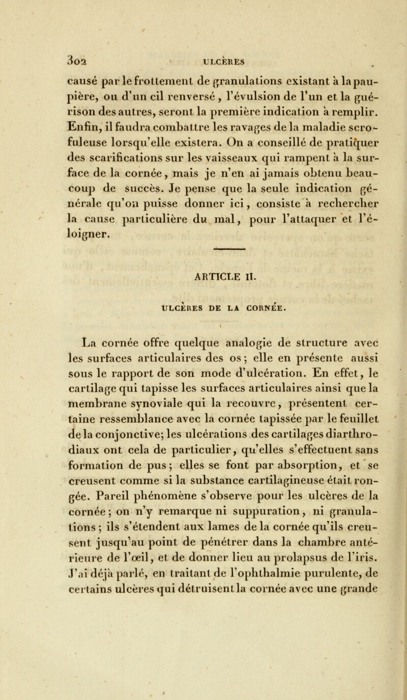 causé par le frottement de granulations existant à la pau- pière, ou d'un cil renversé , révulsion de l*un et la gué- rison des autres, seront la première indication a remplir. Enfin, il faudra combattre les ravages de la maladie scro- fuleuse lorsqu'elle existera. On a conseillé de pratiquer des scarifications sur les vaisseaux qui rampent à la sur- face de la cornée, mais je n'en ai jamais obtenu beau- coup de succès. Je pense que la seule indication gé- nérale qu'on puisse donner ici, consiste a rechercher la cause particulière du mal, pour l'attaquer et l'é- loigner. ARTICLE II. ULCERES DE LA CORNEE La cornée offre quelque analogie de structure avec les surfaces articulaires des os ; elle en présente aussi sous le rapport de son mode d'ulcération. En effet, le cartilage qui tapisse les surfaces articulaires ainsi que la membrane synoviale qui la recouvre, présentent cer- taine ressemblance avec la cornée tapissée par le feuillet delà conjonctive; les ulcérations des cartilages diarthro- diaux ont cela de particulier, qu'elles s'effectuent sans formation de pus; elles se font par absorption, et se creusent comme si la substance cartilagineuse était ron- gée. Pareil phénomène s'observe pour les ulcères de la cornée; on n'y remarque ni suppuration, ni granula- tions; ils s'étendent aux lames delà cornée qu'ils creu- sent jusqu'au point de pénétrer dans la chambre anté- rieure de l'œil, et de donner lieu au prolapsus de l'iris. J'ai déjà parlé, en traitant de l'ophthalmie purulente, de certains ulcères qui détruisent la cornée avec une grande